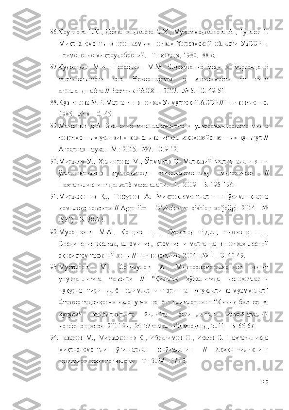 86. Круглова   Е.К.,   Дехканходжаева   С.Х.,   Мухаммеджанова   А.,   Тураев   Т.
Микроэлементы   в   орошаемых   почвах   Хорезмской   области   УзССР   и
применение микроудобрений. –Т.: «Фан», 1980. -88 с.
87. Кудашкин   М.И.,   Гераськин   М.М.   Содержание   меди   и   марганца   в
растительности   юга   Нечерноземья   в   зависимости   от   типа
агроландшафта // Вестник РАСХН. 2007. -№ 5. –С. 49-51.
88. Кузнецова М.Р. Марганец в почвах Удмуртской АССР // Почвоведение.
1985. -№ 8. –С. 45.
89. Манашов   Д.А.   Значение   микроэлементов   и   ультрамикроэлементов   в
современных условиях возделывания сельскохозяйственных культур //
Аграрная наука. –М.: 2015. -№7. –С.9-12.
90. Мирзаев   У.,   Холдорова   М.,   Ўрмонов   С.   Марказий   Фарғонадаги   янги
ўзлаштирилган   тупроқларда   микроэлементлар   миграцияси   //
Пахтачиликнинг долзарб масалалари. –Т.: 2009. –Б. 195-196.
91. Мирзажонов   Қ.,   Ғофуров   А.   Микроэлементларнинг   ўсимликларга
комплекс   таъсири   //   Agro   ilm   –   O’zbekiston   qishloq   xo’jaligi.   2014.   -№
3(31). –Б. 70-73.
92. Мурашкина   М.А.,   Копцик   Г.Н.,   Савзгард   Р.Дж.,   Чижиков   Н.П.
Соединения   железа,   алюминия,   кремния   и   марганца   в   почвах   лесной
экосистем таежной зоны // Почвоведение. 2004. -№ 1. –С. 40-49.
93. Мустанова   М.,   Санакулов   А.   Микроэлементларнинг   чигит
унувчанлигига   таъсири   //   “Қишлоқ   хўжалигида   ислоҳотларни
чуқурлаштиришда  ёш  олимларнинг   эришган  ютуқлари  ва  муаммолар”
Стажёр-тадқиқотчи-изланувчи   ва   ёш   олимларнинг   “Кичик   бизнес   ва
хусусий   тадбиркорлик   йили”га   бағишланган   илмий-амалий
конференцияси. 2011 йил 26-27 апрел. –Самарқанд, 2011. –Б. 65-67. 
94. Назаров   М.,   Мирзажонов   К.,   Ибрагимов   О.,   Исаев   С.   Пахтачиликда
микроэлементли   ўғитлардан   фойдаланиш   //   Деҳқончиликнинг
тежамкор технологиялари. –Т.: 2014. -179 б.
132 