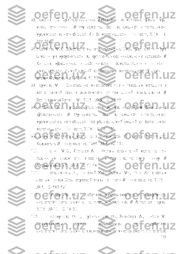 95. Назаров   Р.С.   Сув   тақчиллигида   Ўзбекистон   ва   хорижда   ғўзадан   мўл
ҳосил   етиштириш   //   Фундаментал   фан   ва   амалиёт   интеграцияси:
муаммолар   ва   истиқболлар.   Конф.   материаллари.   –Тошкент,   2018.   –Б.
237-239.
96. Насимова М.К. Самарқанд вилояти шароитида Омад ғўза навининг сув
алмашинув   хусусиятлари   ва   қурғоқчиликка   чидамлилик   даражаси   //
Қишлоқ   хўжалигида   ишлаб   чиқариш   самарадорлигини   ошириш
имкониятлари.   Илмий-амалий   конференция   материаллари   тўплами.   I-
қисм. –Самарқанд, 2015. –Б. 60-62.
97. Наумова   М.П.   Содержание   микроэлементов   и   тяжелых   металлов   в
зерне   озимой   ржи   в   зависимости   от   технологий   возделывания   //
Зерновое хозяйство. –М.: 2006. -№ 5. –С. 32-33.
98. Норбоева   У.Т.   Тупроқ   шўрланиши   ва   ғўзанинг   айрим   физиологик
кўрсаткичлари   //   Фундаментал   фан   ва   амалиёт   интеграцияси:
муаммоларв  а  истиқболлар.  Республика  илмий-амалий  конференцияси
материаллари. –Тошкент, 2018. –Б. 120-121.
99. Панин   М.С.   Формы   марганца   в   почвах   средней   полосы   Восточного
Казахстана // Почвоведение. 1986. -№ 8. –С. 120.
100. Панин   М.С.,   Королев   А.Н.   Формы   соединений   марганца   при
различных   дозах   его   внесения   в   темно-каштановую   почву   //
Агрохимия. 2006. -№ 7. –С. 40-48.
101. Переломов   Л.В.,   Пинский   Д.Л.   Формы   М n ,   Pb   и   Zn   в   серых
лесных почвах Среднерусской возвышенности  // Почвоведение. 2003. -
№ 6. –С. 682-691.
102. Пирохунова   Ф.Н.   Действие   микроэлементов   и   стимулятора
диацетатмоноэтаноламина   на   рост   хлопчатника   //   Аграрная   наука.
2013. -№ 10. –С. 18-20.
103. Пирохунова   Ф.Н.,   Нуритдинова   Ф.,   Зикиряев   А.,   Пиров   М.
Отзывчивость   сортов   хлопчатника   на   действие
диацетатмоноэтаноламина в зависимости от микроэлементного состава
133 