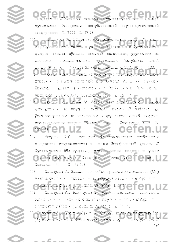 плодоорганов   //   Биология,   экология   ва   тупроқшуносликнинг   долзарб
муаммолари.   Материалы   республиканской   научно-практической
конференции. –Т.: 2009. –С. 97-98.
104. Покровская   М.Н.  Влияние   микроэлементов  на  солеустойчивости
и  продуктивности   пшеницы  в   условиях   Узбекистана   //   Суғориладиган
ерларда   қишлоқ   хўжалик   экинлари   селекцияси,   уруғчилиги   ва
етиштириш   технологиясининг   муаммолари.   Республика   илмий
конференцияси. 2006 йил 19-20 июль. –Самарқанд, 2006. –С. 132-133.
105. Раджабов А.И. Содержание микроэлементов гранулометрических
фракциях   почв   Ургутского   района   //   Кимёгар.   А.Навоий   номидаги
Самарқанд   давлат   университетининг   75-йиллигига   бағишланган
мақолалар тўплами. № 4. –Самарқанд, 2002. –Б. 105-106.
106. Ражабов   А.,   Сафин   М.   Айрим   микроэлементларнинг   тамаки
ҳосилдорлиги   ва   маҳсулот   сифатига   таъсири   //   Ўзбекистонда
ўсимликшунослик   ва   чорвачилик   маҳсулотлари   ишлаб   чиқариш
самарадорлигини   ошириш   йўллари.   II-жилд.   –Самарқанд,   2003.   –Б.
121-123.
107. Расулов   С.К.   Некоторые   биогеохимические   особенности
содержания   микроэлементов   в   почвах   Зарафшанской   долины   //
Суғориладиган   бўз   тупроқлар   унумдорлигини   ошириш   ва   унинг
экологик   муаммолари:   Конференция   материаллари.   2-қисм.   –
Самарқанд, 2002. –С. 125-128.
108. Санакулов   А.   Зарафшон   водийси   тупроқларида   марганец   (Mn)
микроэлементининг   тарқалиши   ва   аккумуляцияланиши   //   Agro   ilm   –
O’zbekiston qishloq xo’jaligi. 2016. -№ 6(44). –Б. 63-64.
109. Санакулов   А.,   Бердиқулов   Ш   Ғўзанинг   экстремал   шароитларга
бардошлигини   оширишда   кобальт   микроўғитининг   роли   //   Agro   ilm   –
O’zbekiston qishloq xo’jaligi. 2016. -№ 3 (41). –Б. -13-14.
110. Санакулов А., Жўраев Я. Бухоро ва Қоракўл воҳаси тупроқларида бор
(В)   микроэлементи   ва   борли   микроўғитларни   қўллаш   истиқболлари   //
134 