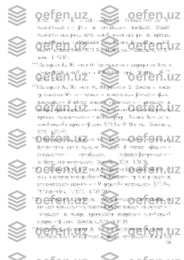 Аграр   фани   ва   ишлаб   чиқаришни   ривожлантиришда   ёш
тадқиқотчиларнинг   ўрни   ва   истиқболдаги   вазифалар.   Стажёр-
тадқиқотчи-изланувчи,   катта   илмий   ходим-изланувч   ва   мустақил
тадқиқотчиларнинг   «Мустаҳкам   оила   йили»га   бағишланган   илмий-
амалий   конференцияси.   2012   йил   27-28   апрел.   –Самарқанд,   2012.   I
қисм. –Б. -49-51.
111. Санакулов   А.,   Хошимов   Ф.   Распределение   и   аккумуляция   бора   в
почваx   Зарафшанской   долины   //   Аграрная   наука.   –Москва:   -   №   11.
2016. – С. 4-7. 
112. Санакулов   А.,   Хошимов   Ф.,   Абдуқодиров   С.   Самарқанд   воҳаси
тупроқларида   Mn   нинг   тарқалиши   ва   марганецли   ўғитларни   қўллаш
самарадорлиги   //   «Аграр   соҳадаги   ислоҳотларнинг   натижалари   ва
мавжуд   муаммолар»   Ёш   олимлар,   катта   илмий   ходим-изланувчи   ва
мустақил   тадқиқотчиларнинг   «Обод   турмуш   йили»га   бағишланган
илмий-амалий   анжумани   тўплами.   2013  йил  24-25  апрел.   –Самарқанд,
2013. –Б. 40-44. 
113. Санакулов   А.Л.,   Ҳамедов   Б.А.   Ғўза   ҳосилдорлигини   оширишда
фотосинтетик   актив   радиациянинг   роли   //   Фермер   хўжалигини
ривожлантириш   истиқболлари.   Профессор-ўқитувчиларнинг
конференцияси материаллари. –Самарқанд, 2007. –Б. 27-29.
114. Сарсенов А.М., Агишева А.А. Изучение борсодержащей сточной
воды   в   качестве   микроудобрений   //   Ўзбекистон   тупроқшунослари   ва
агрокимёгарлари   жамиятининг   V   қурултойи   материаллари.   2010   йил
16-17 сентябрь. –Т.: 2010. –Б. 173-176.
115. Саттаров Д.А., Алкарова Ш. Микроўғитларнинг қишлоқ хўжалик
экинлари   ҳосилдорлигига   таъсири   //   «Аграр   соҳадаги   ислоҳотларнинг
натижалари   ва   мавжуд   муаммолари»   мавзусидаги   илмий-амалий
анжумани тўплами. –Самарқанд, 2013. –Б. 51-52.
116. Саттаров   Қ.,   Санакулов   А.   Бор   (В)   биогеокимёси   ва   Зарафшон
водийсида   борли   микроўғитларни   қўллаш   истиқболлари   //   «Тупроқ
135 