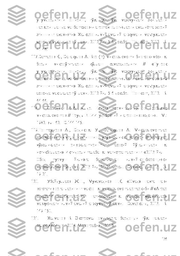 унумдорлигини   ошириш,   ғўза   ва   ғўза   мажмуидаги   экинларни
парваришлашда манба тежовчи агротехнологияларни амалиётга жорий
этишнинг   аҳамияти»   Халқаро   илмий-амалий   анжумани   маърузалари
асосида мақолалар тўплами. 2012 йил 5-6 декабр.  –Тошкент, 2012. –Б.
41-46.
117. Саттаров   Қ.,   Санакулов   А.   Бор   (В)   микроэлементи   биогеокимёси   ва
борли   микроўғитларни   қўллаш   самарадорлиги   //   «Тупроқ
унумдорлигини   ошириш,   ғўза   ва   ғўза   мажмуидаги   экинларни
парваришлашда манба тежовчи агротехнологияларни амалиётга жорий
этишнинг   аҳамияти»   Халқаро   илмий-амалий   анжумани   маърузалари
асосида мақолалар тўплами. 2012 йил 5-6 декабр.  –Тошкент, 2012. –Б.
64-66. 
118. Собачкин   А.А.   и   др.   Единая   терминология   по   проблеме
микроэлементов   //   Труды   ВНИИ   удобрений   и  агропочвоведения.   –М.:
1982. вып 62. –С.144-145.
119. Тоштемиров   А.,   Содиқова   У.,   Санакулов   А.   Микроэлементлар
эритмасида   чигитни   ивитишнинг   унувчанликка   таъсири   //   «Фермер
хўжаликларини   ривожлантиришнинг   асосий   йўналишлари   ва
истиқболлари»   Иқтидорли   талаба   ва   магистрантларнинг   «2013   йил   –
Обод   турмуш   йили»га   бағишланган   илмий-конференцияси
материаллари   тўплами.   2013   йил   23-24   апрел.   –Самарқанд,   2013.   –Б.
19-21. 
120. Убайдуллаев   Ж.Н.,   Мухамадиев   Н.Қ.   «Омад»   пахта   нави
вегетатив органларининг макро- ва микроэлементлар таркиби // «Аграр
соҳадаги   ислоҳотларнинг   натижалари   ва   мавжуд   муаммолар»
мавзусидаги   илмий-амалий   анжуман   тўплами.   –Самарқанд,   2013.   –Б.
149-150.
121. Халманов   Б.   Экстремал   омилларга   бардошли   ғўза   навлари
селекцияси. –Т.: 2018. Монография. -244 б.
136 