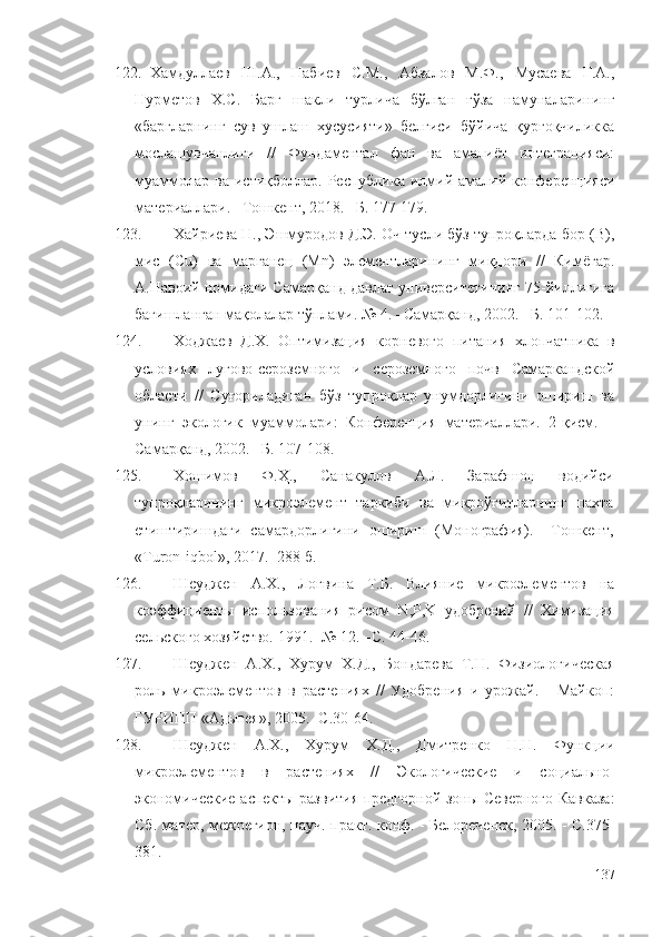 122. Хамдуллаев   Ш.А.,   Набиев   С.М.,   Абзалов   М.Ф.,   Мусаева   Г.А.,
Нурметов   Х.С.   Барг   шакли   турлича   бўлган   ғўза   намуналарининг
«баргларнинг   сув   ушлаш   хусусияти»   белгиси   бўйича   қурғоқчиликка
мослашувчанлиги   //   Фундаментал   фан   ва   амалиёт   интеграцияси:
муаммолар  ва  истиқболлар.  Республика  илмий-амалий  конференцияси
материаллари. –Тошкент, 2018. –Б. 177-179.
123. Хайриева Н., Эшмуродов Д.Э. Оч тусли бўз тупроқларда бор (B),
мис   (Cu)   ва   марганец   (Мn)   элементларининг   миқдори   //   Кимёгар.
А.Навоий номидаги Самарқанд давлат университетининг 75-йиллигига
бағишланган мақолалар тўплами. № 4. –Самарқанд, 2002. –Б. 101-102.
124. Ходжаев   Д.Х.   Оптимизация   корневого   питания   хлопчатника   в
условиях   лугово-сероземного   и   сероземного   почв   Самаркандской
области   //   Суғориладиган   бўз   тупроқлар   унумдорлигини   ошириш   ва
унинг   экологик   муаммолари:   Конференция   материаллари.   2-қисм.   –
Самарқанд, 2002. –Б. 107-108.
125. Хошимов   Ф.Ҳ.,   Санакулов   А.Л.   Зарафшон   водийси
тупроқларининг   микроэлемент   таркиби   ва   микроўғитларнинг   пахта
етиштиришдаги   самардорлигини   ошириш   (Монография).   –Тошкент,
«Turon-iqbol», 2017. -288 б.
126. Шеуджен   А.Х.,   Логвина   Т.Б.   Влияние   микроэлементов   на
коэффициенты   использования   рисом   N , P , K   удобрений   //   Химизация
сельского хозяйство. 1991. -№ 12. –С. 44-46.
127. Шеуджен   А.Х.,   Хурум   Х.Д.,   Бондарева   Т.Н.   Физиологическая
роль   микроэлементов   в   растениях   //   Удобрения   и   урожай.   -   Майкоп:
ГУРИПП «Адыгея», 2005. -С.30-64. 
128. Шеуджен   А.Х.,   Хурум   Х.Д.,   Дмитренко   Н.Н.   Функции
микроэлементов   в   растениях   //   Экологические   и   социально-
экономические аспекты развития предгорной зоны Северного Кавказа:
Сб. матер, межрегион, науч.-практ. конф. - Белореченск, 2005. - С.375-
381. 
137 