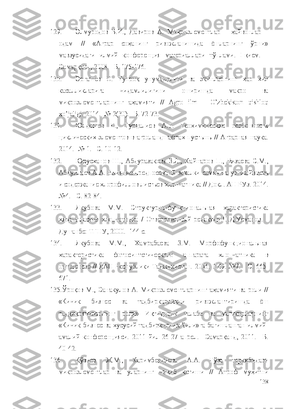 129. Элмуродов   Б.И.,   Давиров   А.   Микроэлементлар   –   ҳайвонлар   –
одам   //   «Аграр   соҳанинг   ривожланишида   ёшларнинг   ўрни»
мавзусидаги   илмий   конференция   материаллари   тўплами.   I-қисм.   –
Самарқанд, 2008. –Б. 175-176.
130. Эргашев   О.   Тупроқ   унумдорлиги   ва   экинларнинг   ҳар   хил
касалликларига   чидамлилигини   оширишда   макро   ва
микроэлементларнинг   аҳамияти   //   Agro   ilm   –   O’zbekiston   qishloq
xo’jaligi. 2014. -№ 2(30). –Б. 72-73.
131. Юлдашев   Г.,   Турдалиев   А.Т.   Геохимические   особенности
циклических   элементов   в   агроландшафтах   пустынь   //   Аграрная   наука.
2014. -№ 1. –С. 10-12.
132. Юнусханов   Ш.,   Абдуразакова   З.Л.,   Кайнаров   П.,   Ризаева   С.М.,
Абдуллаев А.А. Влияние предпосевной закалки семян на урожайность
и содержание хлорофиллов листьев хлопчатника // Докл. АН РУз. 2014.
№4.  -  С. 82-84.
133. Якубова   М.М.   Структурно-функциональная   характеристика
хлоропластов   хлопчатника   /   Ответственный   редактор   П.Д.Усманов.   -
Душанбе: ТГНУ, 2000. -144 с.
134. Якубова   М.М.,   Хамрабаева   З.М.   Морфофункциональная
характеристика   фотосинтетического   аппарата   хлопчатника   в
онтогенезе //   ДАН Республики Таджикистан. 2006. Т.49. №7.   -   С.   665-
671.
135. Ўроқов   М.,   Санакулов   А.   Микроэлементларнинг   аҳамияти   ва   роли   //
«Кичик   бизнес   ва   тадбиркорликни   ривожлантиришда   ёш
тадқиқотчиларнинг   роли»   Иқтидорли   талаба   ва   магистрларнинг
«Кичик бизнес ва хусусий тадбиркорлик йили»га бағишланган илмий-
амалий   конференцияси.   2011   йил   26-27   апрел.   –Самарқанд,   2011.   –Б.
40-42. 
136. Қўзиев   Ж.М.,   Каримбердиева   А.А.   Ғўза   таркибидаги
микроэлементлар   ва   уларнинг   чиқиб   кетиши   //   Атроф   муҳитни
138 