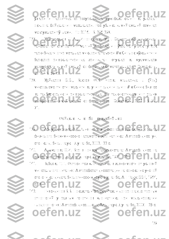 ўзгариши   шароитида   ер   ресурсларини   муҳофаза   қилиш   ва   улардан
оқилона   фойдаланиш   масалалари.   Республика   илмий-амалий   семинар
маърузалари тўплами. –Т.: 2016. –Б. 296-298.
137. Ҳазратқулов   Ш.А.,   Ишонқулова   У.Н.   Саноат   чиқиндиларидан
тайёрланган компостнинг магний карбонатли шўрланган ўтлоқ тупроқ
таркибидаги оғир металлар миқдорига таъсири // «Қишлоқ хўжалигини
барқарор   ривожлантиришда   эришилган   ютуқлар   ва   муаммолар»
мавзусидаги илмий-амалий конференцияси материаллари. –Самарқанд,
2010. –Б. 59-62.
138. Ҳайдаров   С.С.,   Бақоев   Ф.Б.   Чорва   молларида   J   (йод)
микроэлементи   етишмаслиги   ва   унинг   олдини   олиш   //   «Кичик   бизнес
ва   тадбиркорликни   ривожлантиришда   ёш   тадқиқотчиларнинг   роли»
мавзусидаги   илмий-амалий   конференцияси.   –Самарқанд,   2011.   –Б.   70-
71.
Фойдаланилган бошқа адабиётлар
139. Абдурахмонова   З.Г.   Влияние   комплексонатов   железа   и   цинка   на
физиолого-биохимические   параметры   хлопчатника :   Автореф   дисс.   уч.
степ канд. биол. наук. –Душанбе, 2002. -22 с.
140. Алиханова   О.И.   Бор   в   почвах   Таджикистана :   Автореф.   дисс.   на
соиск. учен. степ. канд. с.-х. наук. –Душанбе, 1971. -22 с.
141. Бабаева   Т.Н.  Фотосинтез   хлопчатника   в зависимости  от  условий
минерального питания: Автореферат диссертации на соискание ученой
степени кандидата биологических наук. Душанбе, АН Тадж.ССР, 1964,
с.18.
142. Гиясидинов Б.Б. Показатели фотосинтеза и донорно-акцепторных
отношений   у   разных   генотипов   хлопчатника   при   моделировании
плодоношения :  Автореф. дисс.…канд.биол.наук. Душанбе, 2007.   -   25 с.
139 