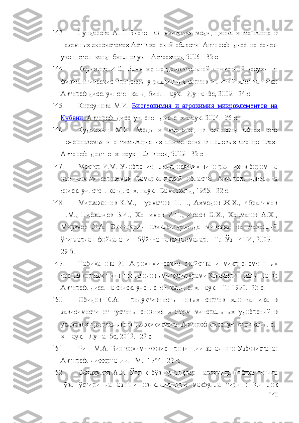 143. Гундарева   А.Н.   Биогенная   миграция   меди,   цинка   и   марганца   в
наземных экосистемах Астраханской области :  Автореф. дисс. на соиск.
учен. степ. канд. биол. наук. –Астрахань, 2006. -32 с.
144. Каримова   И.С.   Влияние   продолжительной   почвенной   засухи   на
физиологические   процессы   у   различных   сортов   и   линий   хлопчатника :
Автореф дисс. уч. степ канд. биол. наук. –Душанбе, 2009. -24 с.
145. Корсунова   М.И.   Биогеохимия   и   агрохимия   микроэлементов   на
Кубани    : Автореф.     дисс. уч. степ док. с.-х. наук.   2004. -36 с.
146. Кудашкин   М.И.   Медь   и   марганец   в   агроландшафтах   юга
Нечерноземья   и   оптимизация   их   применения   в   полевых   агроценозах:
Автореф. докт. с.-х. наук. –Саранск, 2009. -32 с.
147. Местер И.М. Удобрение плодоносящих виноградников бором на
орошаемых   сероземах   Самаркандской   области :   Автореф.   дисс.   на
соиск. уч. степ. канд. с.-х. наук. -Самарканд, 1965. -22 с.
148. Мирзажонов   К.М.,   Нурматов   Ш.Н.,   Ахмедов   Ж.Х.,   Ибрагимов
Н.М.,   Ниёзалиев   Б.И.,   Хошимов   И.Н.,   Исаев   С.Х.,   Холматов   А.Х.,
Мирзаев   Л.А.   Экинларни   озиклантиришда   минерал   ва   ма ҳ аллий
ўғи тлардан   фойдаланиш   б ў йича   тавсияномалар.   –Т.:   Ў зПИТИ,  2009.   -
29 б.
149. Набиханова   Д.   Агрохимические   свойства   и   микроэлементных
состав горных почв под плодовыми культурами Западного Тянь-Шаня :
Автореф. дисс. на соиск. учен. степ. канд. с.-х. наук. –Т.: 1990. -23 с.
150. Обидов   К.А.   Продуктивность   новых   сортов   хлопчатника   в
зависимости   от   густоты   стояния   и   норм   минеральных   удобрений   в
условиях Центрального Таджикистана : Автореф дисс. уч. степ канд. с.-
х. наук. –Душанбе, 2012. -22 с.
151. Риш   М.А.   Биогеохимические   провинции   западного   Узбекистана :
Автореф. диссертации. –М.: 1964. -22  c .
152. Сана к улов   А.Л.   Ўтлоқ   бўз   тупроқлар   шароитида   плёнка   остида
ғўза   ўстиришда   азотли   озиқланишини   мақбуллаштириш:   Қишлоқ
140 