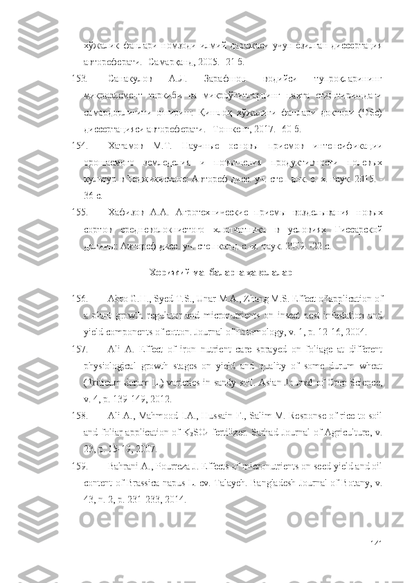 хўжалик   фанлари   номзоди   илмий   даражаси   учун   ёзилган   диссертация
автореферати. -Самарқанд, 2005. -21 б.
153. Санакулов   А.Л.   Зарафшон   водийси   тупроқларининг
микроэлемент   таркиби   ва   микроўғитларнинг   пахта   етиштиришдаги
самардорлигини   ошириш:   Қишлоқ   хўжалиги   фанлари   доктори   ( DSc )
диссертацияси автореферати. –Тошкент, 2017. -60 б.
154. Хатамов   М.Т.   Научные   основы   приемов   интенсификации
орошаемого   земледелия   и   повышения   продуктивности   полевых
культур в Таджикистане : Автореф дисс. уч. степ док. с.-х. наук. 2015. -
36 с.
155. Хафизов   А.А.   Агротехнические   приемы   возделывания   новых
сортов   средневолокнистого   хлопчатника   в   условиях   Гиссарской
долины : Автореф дисс. уч. степ канд. с.-х. наук. 2009. -22 с.
Хорижий манбаларга ҳаволалар
156. Abro G.H., Syed T.S., Unar M.A., Zhang M.S. Effect of application of
a   plant   growth   regulator   and   micronutrients   on   insect   pest   infestation   and
yield components of cotton. Journal of Entomology, v. 1, p. 12-16, 2004. 
157. Ali   A.   Effect   of   iron   nutrient   care   sprayed   on   foliage   at   different
physiological   growth   stages   on   yield   and   quality   of   some   durum   wheat
(Triticum durum L.) varieties in sandy soil. Asian Journal of Crop Science,
v. 4, p. 139-149, 2012. 
158. Ali A., Mahmood I.A., Hussain F., Salim M. Response of rice to soil
and foliar  application of  K
2 SO
4   fertilizer.   Sarhad  Journal  of  Agriculture,   v.
23, p. 15-19, 2007. 
159. Bahrani A., Pourreza J. Effects of micronutrients on seed yield and oil
content of Brassica napus L. cv. Talayeh. Bangladesh Journal of Botany, v.
43, n. 2, p. 231-233, 2014.
141 
