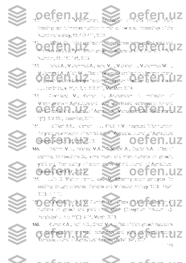 160. Bouis   H.E.   Micronutrient   fortification   of   plants   through   plant
breeding:   can   it   improve   nutrition   in   man   at   low   cost.   Proceedings   of   the
Nutritional society, 62: 403-411, 2003.
161. Dordas   Ch.   Foliar   application   of   manganese   increase   seed   yield   and
improves seed quality of cotton grown on calcareous soils. Journal of Plant
Nutrition, 32 : 160-176, 2009 .
162. Fahad A., Muhammad A., Rana M.I., Mubshar H., Muhammad W.H.,
Muhammad A., Allah W. Effect of exogenous application of micronutrients
on growth and productivity of cotton (Gossypium hirsutum L.) crop. Biosci.
J., Uberlândia, v. 34, n. 2, p. 302-311, Mar./Apr. 2018.
163. Govindaraj   M.,   Kannan   P.,   Arunachalam   P.   Implication   of
Micronutrients in Agriculture and Health with Special Reference to Iron and
Zinc.   International   Journal   of   Agricultural   Management   &   Development,
1(4): 207-220, December, 2011.
164. Hallikeri  S.S., Halemani  H.L., Khadi  B.M.  Integrated  foliar  nutrition
for   yield   maximization  of   rainfed  cotton.   Karnataka   Journal   of   Agriculture
Science, v. 15, p. 562-565, 2002. 
165. Ibrahim   M.E.,   Bekheta   M.A.,   El-Moursi   A.,   Gaafar   N.A.   Effect   of
arginine,   prohexadione-Ca,   some   macro   and   micro-nutrients   on   growth,
yield   and   fiber   quality   of   cotton   plants.   World   Journal   of   Agricultural
Sciences, 5, 863-870, 2009.
166. Julio   C.   Viglion   Penno,   Laval   M.   Screening   cotton   genotypes   for
seedling   drought   tolerance.   Genetics   and   Molecular   Biology   2005:   Brazil
2005. P. 1-10. 
167. Kulvir   S.,   Pankaj   R.,   Gumber   RK.   Effects   of   foliar   application   of
nutrients   on   growth   and   yield   of   bt   cotton   (Gossypium   hirsutum   L.).
Bangladesh J. Bot. 44(1): 9-14, March.   2015. 
168. Kumar K.A., Patil B.C., Chetti M.B. Effect of plant growth regulators
on   biophysical,   biochemical   parameters   and   yield   of   hybrid   cotton.
Karnataka Journal of Agricultural Science, 16, 591-594, 2004.
142 