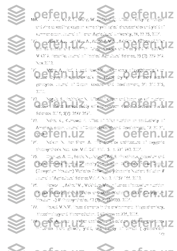 169. Li  L.L., Ma  Z.B.,  Wang, W.    L., Tai  G.Q. Effect  of  spraying nitrogen
and zinc at seedling stage on some physiological characteristics and yield of
summer cotton. Journal of Henan Agricultural University, 38, 33-35, 2004.
170. Liew Y.A., Husni M.H.A., Zainal A.M.A., Ashikin N. Effects of foliar
applied   copper   and   boron   on   fungal   diseases   and   rice   yield   on   cultivar
MR219. Pertanika Journal of Tropical Agriultural Science, 35 (2). 339-349.
Nov.2012.
171. Mehta   A.,   Patil   B.   and   Pawar   K.   Foliar   spray   of   agrochemicals   on
square   drying   of   agrochemicals   on   square   drying   in   different   cotton
genotypes.   Journal   of   Cotton   Research   and   Development,   24:   210-215,
2010.
172. Nagula   S.,   Prabhakar   N.   Effect   of   silicon   and   boron   on   soil   nutrient
status   in   laterite   derived   paddy   soils   of   northern   Kerala.   Advances   in   Life
Sciences. 2016; 5(7):   2687-2691. 
173. Nehra   R.,   Kumawat   P.   Effect   of   foliar   nutrition   on   productivity   of
American cotton. Journal of Cotton Research and Development, 17: 30-31,
2003.
174. Nelson   N.   Ben-Shem   A.   The   complex   architecture   of   oxygenic
photosynthesis. Nat. Rev. Mol. Cell Biol.   -5.   -p.   971-982. 2004.
175. Onanuga A. O., Scotia N., Jiang P., Adl S. Phosphorus, Potassium and
Phytohormones Promote Chlorophyll Production Differently in Two Cotton
(Gossypium   hirsutum)   Varieties   Grown  in Hydroponic  Nutrient   Solution  //
Journal of Agricultural Science.Vol. 4. No. 2.  Р .157-166. 2012 .
176. Pervez H., Ashraf M., Makhdum M.I. Influence of potassium nutrition
on   gas   exchange   characteristics   and   water   relation   in   cotton   (Gossypium
hirsutum L.) // Photosynthetica. 42 (2): p.   251-255. 2004 .
177. Prasad M.N.V. Trace elements in the environment: Biogeochemistry,
Biotechnology and Bioremediation. CRC Press pp.726, 2006.
178. Rab   A.,   Haq   I.   Foliar   application   of   calcium   chloride   and   borax
influences   plant   growth,   yield,   and   quality   of   tomato   (Lycopersicon
143 