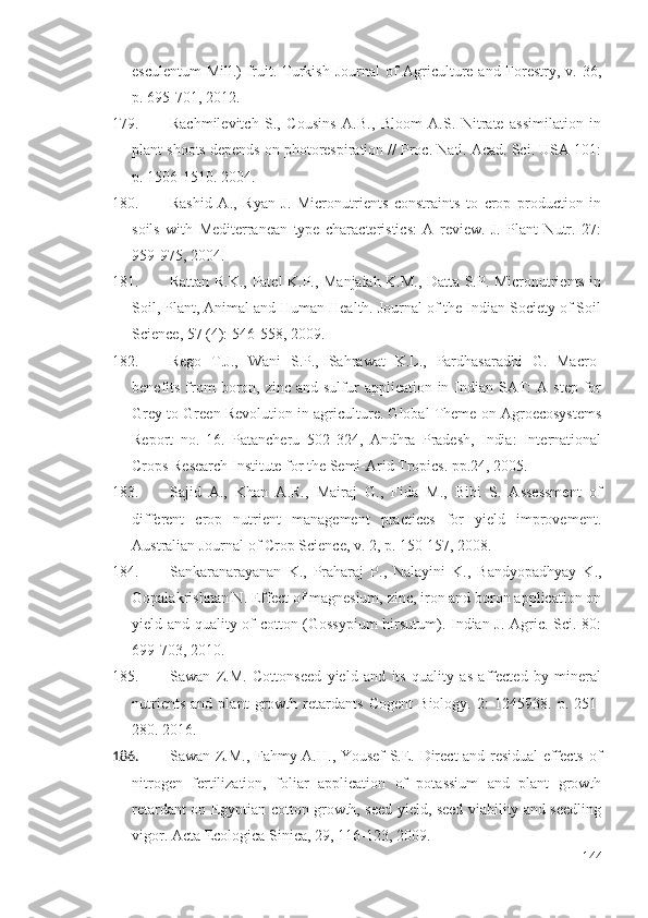 esculentum  Mill.) fruit. Turkish Journal  of  Agriculture and Forestry, v. 36,
p. 695-701, 2012. 
179. Rachmilevitch   S.,   Cousins   A.B.,   Bloom   A.S.   Nitrate   assimilation   in
plant shoots depends on photorespiration // Proc. Natl. Acad. Sci. USA 101:
p. 1506-1510. 2004.
180. Rashid   A.,   Ryan   J.   Micronutrients   constraints   to   crop   production   in
soils   with   Mediterranean   type   characteristics:   A   review.   J.   Plant   Nutr.   27:
959-975, 2004.
181. Rattan R.K., Patel K.P., Manjaiah K.M., Datta S.P. Micronutrients in
Soil, Plant, Animal and Human Health. Journal of the Indian Society of Soil
Science, 57 (4): 546-558, 2009.
182. Rego   T.J.,   Wani   S.P.,   Sahrawat   K.L.,   Pardhasaradhi   G.   Macro-
benefits  from  boron, zinc  and  sulfur   application in  Indian  SAT:   A step  for
Grey to Green Revolution in agriculture. Global Theme on Agroecosystems
Report   no.   16.   Patancheru   502   324,   Andhra   Pradesh,   India:   International
Crops Research Institute for the Semi-Arid Tropics. pp.24, 2005.
183. Sajid   A.,   Khan   A.R.,   Mairaj   G.,   Fida   M.,   Bibi   S.   Assessment   of
different   crop   nutrient   management   practices   for   yield   improvement.
Australian Journal of Crop Science, v. 2, p. 150-157, 2008. 
184. Sankaranarayanan   K.,   Praharaj   P.,   Nalayini   K.,   Bandyopadhyay   K.,
Gopalakrishnan N. Effect of magnesium, zinc, iron and boron application on
yield and quality of cotton (Gossypium  hirsutum). Indian J. Agric. Sci. 80:
699-703, 2010.
185. Sawan   Z.M.   Cottonseed   yield   and   its   quality   as   affected   by   mineral
nutrients   and   plant   growth   retardants   Cogent   Biology.   2:   1245938.   p.   251-
280. 2016 .
186. Sawan Z.M., Fahmy A.H., Yousef S.E. Direct and residual effects of
nitrogen   fertilization,   foliar   application   of   potassium   and   plant   growth
retardant on Egyptian cotton growth, seed yield, seed viability and seedling
vigor. Acta Ecologica Sinica, 29, 116-123, 2009.
144 