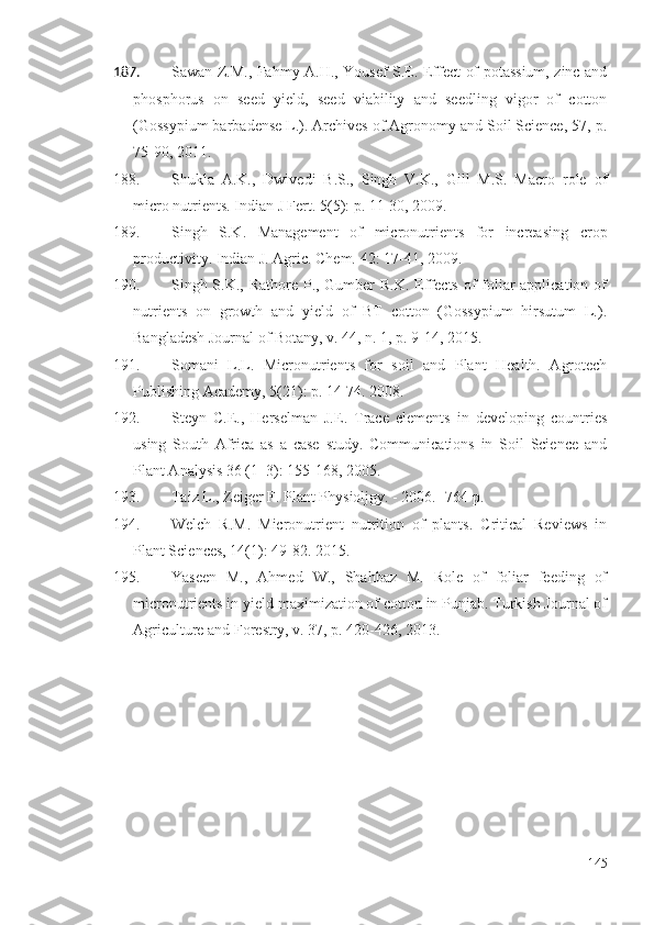 187. Sawan Z.M., Fahmy A.H., Yousef S.E. Effect of potassium, zinc and
phosphorus   on   seed   yield,   seed   viability   and   seedling   vigor   of   cotton
(Gossypium barbadense L.). Archives of Agronomy and Soil Science, 57,  p.
75-90, 2011.
188. Shukla   A.K.,   Dwivedi   B.S.,   Singh   V.K.,   Gill   M.S.   Macro   role   of
micro nutrients. Indian J Fert. 5(5):   p.   11-30, 2009.
189. Singh   S.K.   Management   of   micronutrients   for   increasing   crop
productivity. Indian J. Agric. Chem. 42: 17-41, 2009.
190. Singh S.K., Rathore P., Gumber  R.K. Effects of  foliar application of
nutrients   on   growth   and   yield   of   BT   cotton   (Gossypium   hirsutum   L.).
Bangladesh Journal of Botany, v. 44, n. 1, p. 9-14, 2015. 
191. Somani   L.L.   Micronutrients   for   soil   and   Plant   Health.   Agrotech
Publishing Academy, 5( 21 ):   p.   14-74. 2008. 
192. Steyn   C.E.,   Herselman   J.E.   Trace   elements   in   developing   countries
using   South   Africa   as   a   case   study.   Communications   in   Soil   Science   and
Plant Analysis 36 (1–3): 155-168, 2005.
193. Taiz L., Zeiger F. Plant Physioljgy. - 2006. -764 p.
194. Welch   R.M.   Micronutrient   nutrition   of   plants.   Critical   Reviews   in
Plant Sciences, 14(1): 49-82. 2015.
195. Yaseen   M.,   Ahmed   W.,   Shahbaz   M.   Role   of   foliar   feeding   of
micronutrients in yield maximization of cotton in Punjab. Turkish Journal of
Agriculture and Forestry, v. 37, p. 420-426, 2013. 
145 