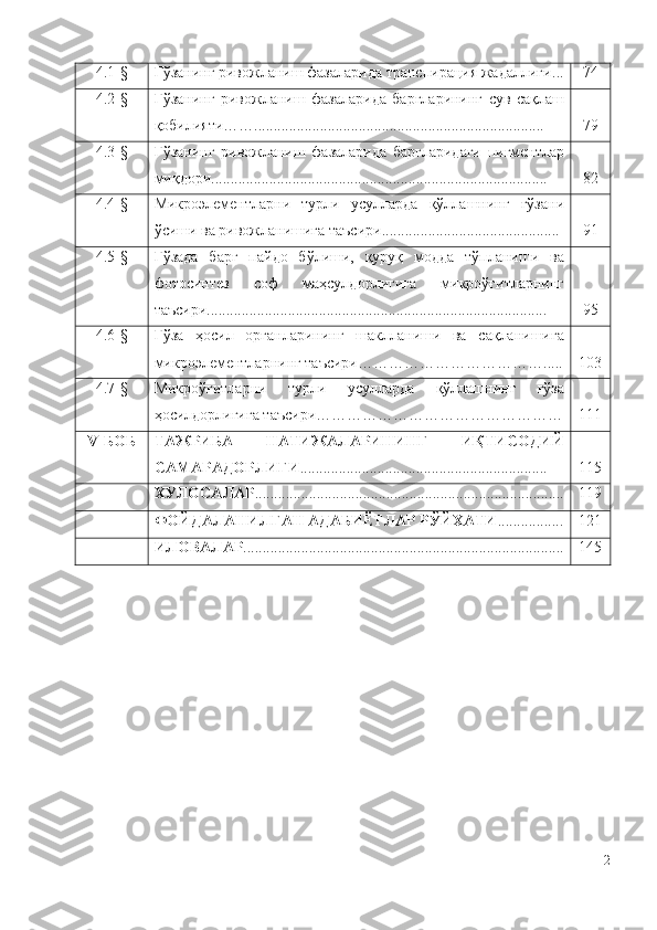 4.1-§ Ғўзанинг ривожланиш фазаларида транспирация жадаллиги ... 74
4.2-§ Ғўзанинг   ривожланиш   фазаларида   баргларининг   сув   сақлаш
қобилияти……........................................................................... 79
4.3-§ Ғўзанинг   ривожланиш   фазаларида   баргларидаги   пигментлар
миқдори .................................................... .................................. . 82
4.4-§ Микроэлементларни   турли   усулларда   қўллашнинг   ғўзани
ўсиши ва ривожланишига таъсири .............................................. 91
4.5-§ Ғўзада   барг   пайдо   бўлиши,   қуруқ   модда   тўпланиши   ва
фотосинтез   соф   маҳсулдорлигига   микроўғитларнинг
таъсири ........................................................................................ 95
4.6-§ Ғўза   ҳосил   органларининг   шаклланиши   ва   сақланишига
микроэлементларнинг таъсири ………………………………..... 103
4.7-§ Микроўғитларни   турли   усулларда   қўллашнинг   ғўза
ҳосилдорлигига таъсири………………………………………… 111
V- БОБ ТАЖРИБА   НАТИЖАЛАРИНИНГ   ИҚТИСОДИЙ
САМАРАДОРЛИГИ ................................................................ 115
ХУЛОСА ЛАР ................................................................................ 119
ФОЙДАЛАНИЛГАН АДАБИЁТЛАР РЎЙХАТИ ................. 121
ИЛОВА ЛАР ................................................................................... 145
2 