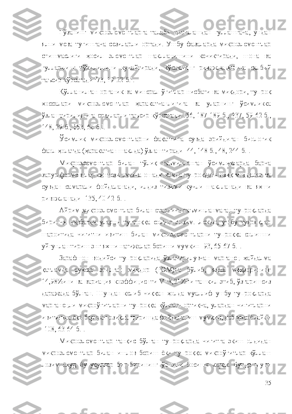 Ғўзанинг   микроэлементларга   талаби   шоналашдан   гуллашгача,   ундан
ялпи   мева   тугишгача   сезиларли   ортади.   Ушбу   фазаларда   микроэлементлар
етишмаслиги   ҳосил   элементлар   шаклланишини   кечиктиради,   шона   ва
гулларнинг   тўкилишини   кучайтиради,   кўсакнинг   ривожланишига   салбий
таъсир кўрсатади [73, 19-22-б.].
Қўлланилган органик ва минерал ўғитлар нисбати ва миқдори, тупроқ
хоссалари   микроэлементлар   ҳаракатчанлигига   ва   уларнинг   ўсимликка
ўзлаштирилишига  сезиларли таъсир  кўрсатади  [56, 187-189-б., 137, 59-62-б.,
148, 29-б., 153, 60-б.].
Ўсимлик   микроэлементларни   фақатгина   сувда   эрийдиган   биологик
фаол ҳолатда (ҳаракатчан шаклда) ўзлаштиради [44, 148-б., 48, 244-б.].
Микроэлементлар   билан   тўлиқ   таъминланган   ўсимликларда   барча
зарур ферментлар синтези амалга ошади ҳамда тупроқдаги озиқ моддалар ва
сувдан   самарали   фойдаланади,   илдиз   тизими   кучли   шаклланади   ва   яхши
ривожланади [135, 40-42-б.].
Айрим микроэлементлар билан етарлича таъминланмаган тупроқларда
биринчи   навбатда   уларни   тупроққа   солиш   лозим.   Лекин,   ушбу   тупроқлар
шароитида   чигитни   ивитиш   билан   микроэлементларни   тупроққа   солишни
уйғунлаштириш энг яхши натижалар бериши мумкин [93, 65-67-б.].
Зарафшон   водийси   тупроқларида   ўзлатирилувчан   марганец   ҳайдалма
қатламда   рухсат   этилган   миқдор   (РЭМ)да   бўлиб,   ялпи   миқдорининг
14,98%ини ва вариация коэффициенти V=8,21%ни ташкил этиб, ўзгаришсиз
даражада   бўлган.   Шундан   келиб   чиққан   ҳолда   муаллиф   ушбу   тупроқларда
марганецли   микроўғитларни   тупроққа   қўллаш   ортиқча,   улардан   чигитларни
ивитишда ёки баргдан озиқлантиришда фойдаланиш мумкин, деб ҳисоблайди
[108, 63-64-б.].
Микроэлементлар   танқис   бўлган   тупроқларда   чигитга   экиш   олдидан
микроэлементлар   билан   ишлов   бериш   ёки   тупроққа   микроўғитлар   қўллаш
лозим   ёхуд   бу   усуллар   бир-бирининг   ўрнини   босиши   керак.   Бунда   шуни
35 