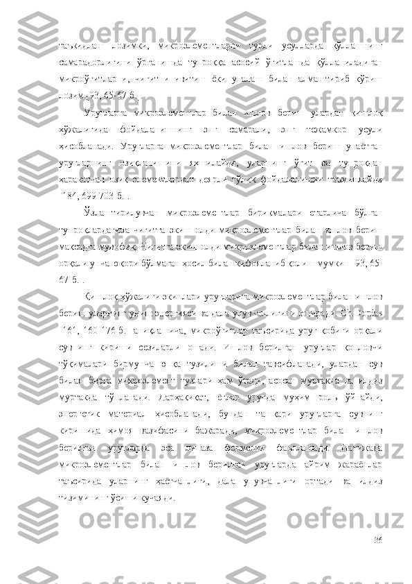 таъкидлаш   лозимки,   микроэлементларни   турли   усулларда   қўллашнинг
самарадорлигини   ўрганишда   тупроққа   асосий   ўғитлашда   қўлланиладиган
микроўғитларни,   чигитни   ивитиш   ёки   упалаш   билан   алмаштириб   кўриш
лозим [93, 65-67-б.].
Уруғларга   микроэлементлар   билан   ишлов   бериш   улардан   қишлоқ
хўжалигида   фойдаланишнинг   энг   самарали,   энг   тежамкор   усули
ҳисобланади.   Уруғларга   микроэлементлар   билан   ишлов   бериш   унаётган
уруғларнинг   озиқланишини   яхшилайди,   уларнинг   ўғит   ва   тупроқдан
ҳаракатчан   озиқ   элементлардан   деярли   тўлиқ   фойдаланишии   таъминлайди
[184, 699-703-б.].
Ўзлаштирилувчан   микроэлементлар   бирикмалари   етарлича   бўлган
тупроқлардагина   чигитга   экиш   олди   микроэлементлар   билан   ишлов   бериш
мақсадга мувофиқ. Чигитга экиш олди микроэлементлар билан ишлов бериш
орқали унча юқори бўлмаган ҳосил билан кифояланиб қолиш мумкин [93, 65-
67-б.].
Қишлоқ хўжалиги экинлари уруғларига микроэлементлар билан ишлов
бериш уларнинг униш энергияси ва дала унувчанлигини оширади. Ch.Dordas
[161,   160-176-б.]   аниқлашича,   микроўғитлар   таъсирида   уруғ   қобиғи   орқали
сувнинг   кириши   сезиларли   ошади.   Ишлов   берилган   уруғлар   қопловчи
тўқималари   бирмунча   юпқа   тузилиши   билан   тавсифланади,   улардан   сув
билан   бирга   микроэлемент   тузлари   ҳам   ўтади,   асосан   муртакда   ва   илдиз
муртакда   тўпланади.   Дарҳақиқат,   ёғлар   уруғда   муҳим   роль   ўйнайди,
энергетик   материал   ҳисобланади,   бундан   ташқари   уруғларга   сувнинг
киришида   ҳимоя   вазифасини   бажаради,   микроэлементлар   билан   ишлов
берилган   уруғларда   эса   липаза   ферменти   фаоллашади.   Натижада
микроэлементлар   билан   ишлов   берилган   уруғларда   айрим   жараёнлар
таъсирида   уларнинг   ҳаётчанлиги,   дала   унувчанлиги   ортади   ва   илдиз
тизимининг ўсиши кучаяди.
36 