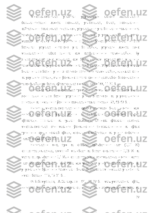 Микроэлементлар   унаётган   уруғлардаги   асосий   жараёнларни
фаоллаштиради:   захира   оқсиллар,   углеводлар,   ёғлар,   оксидланиш-
қайтарилиш  реакциялар  гидролизи,   уруғларнинг  уна   бошлаши  тезлашишига
таъсир   этади,   уларнинг   ҳаётчанлигини,   дала   унувчанлигини,   ер   устки
массаси   ва   илдиз   тизими   ўсишини   оширади.   Микроўғитлар   билан   ишлов
берилган   уруғлар   интенсив   уна   бошлайди,   уруғдаги   захира   озиқ
моддаларнинг   нафас   олишга   кам   сарфланишини   таъминлайди.   Бу
эндоспермдаги   озиқ   моддалар   кам   бўлганда   ҳам   уруғларнинг   унишини
таъминлайди ва унувчанлиги ошишига олиб келади. Уруғларга микроўғитлар
билан ишлов бериш униш энергияси ортишини таъминлайди, илдизлар сони
ва   узунлиги   ортади,   яъни   ўсимлик   онтогенезининг   дастлабки   босқичларини
тавсифлайдиган барча кўрсаткичлар яхшиланади [188, 11-30-б.].
Чигитларга микроэлементлар тузининг оптимал концентрацияси билан
экиш   олди   ишлов   бериш   уруғнинг   униш   энергияси   ва   унувчанлигини
оширади ва ниҳолнинг ўсишини сезиларли тезлаштиради [93, 65-67-б.].
Чигитни   микроэлементларнинг   кучсиз   эритмаси   билан   ивитиш   ҳам
чигитни   унишига,   ғўзани   ўсиши   ва   ривожланишига   ижобий   таъсир
кўрсатади.   Шоналаш   ва   гуллаш   фазасида,   айниқса   кўсаклаш   даврида
микроэлементлар   етишмаслиги   ўсимликнинг   ривожланишини   ва   кўсак
тугишини   кучли   чеклаб   қўяди,   ҳосилни   камайтиради   ва   унинг   сифатини
пасайтиради [73, 19-22-б.].
Чигитларни   мис,   рух   ва   кобальт   сульфатнинг   паст   (0,01   %)
концентрацияларида,   аммоний   молибдат   ва   борат   кислотанинг   0,05   %   ва
марганец сульфатнинг 0,1 %ли концентрацияли эритмаларида ивитиш ҳатто
паст   ҳарорат   ва   юқори   намликда   ҳам   уларнинг   униб   чиқиш   энергияси   ва
унувчанлиги бўлишини таъминлаш билан бирга соғлом ниҳоллар ундиришга
имкон беради [119, 19-21-б.].
Ф.Бобомуродов,   А.Санакулов   [64,   36-37-б. ]   маълумотларига   кўра,
чигитлар  борнинг 0,05 %ли, марганецнинг  0,1 %ли эритмасида  ивитилганда
37 