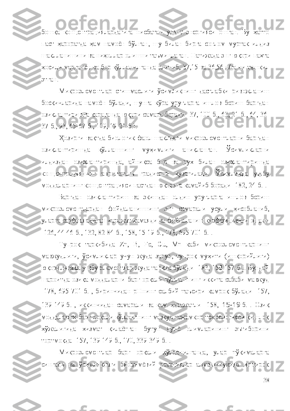 бошқа   концентрациялардагига   нисбатан   униш   энергияси   ошган.   Бу   ҳатто
паст   ҳароратда   ҳам   намоён   бўлган,   шу   билан   бирга   соғлом   муртак   илдиз
шаклланишини ва ниҳоллар олишни таъминлаган.  Натижада энг юқори пахта
ҳосили марганец ва бор қўлланилганда олиниб, 37,15 ва 36,56 ц/га ни ташкил
этган.
Микроэлементлар   етишмаслиги   ўсимликнинг   дастлабки   ривожланиш
босқичларида   намоён   бўлади,   шунга   кўра   уруғларга   ишлов   бериш   баргдан
озиқлантиришга қараганда юқори самара беради   [ 37, 100-б., 63, 21-б., 64, 36-
37-б., 93, 65-67-б., 119, 19-21-б. ] .
Ҳозирги   вақтда   биологик   фаол   шаклдаги   микроэлементларни   баргдан
озиқлантиришда   қўллашнинг   муҳимлиги   аниқланган.   Ўсимликларни
илдиздан   озиқлантиришда,   айниқса   бор   ва   рух   билан   озиқлантиришда
концентрациянинг   апронеталь   градиенти   кузатилади.   Ўсимликда   у ш бу
моддаларнинг концентрацияси пастдан юқорига камайиб боради   [ 182, 24-б. ] .
Баргдан   озиқлантириш   ва   экишдан   олдин   уруғларга   ишлов   бериш
микроэлементлардан   фойдаланишнинг   энг   самарали   усули   ҳисобланиб,
уларга сарфланадиган харажат камаяди ва фойдаланиш коэффициенти ошади
[126, 44-46-б., 132, 82-84-б., 158, 15-19-б., 178, 695-701-б.].
Тупроқ   таркибида   Zn,   B,   Fe,   Cu,   Mn   каби   микроэлементларнинг
мавжудлиги,   ўсимликлар   учун   жуда   зарур,   тупроқ   муҳити   (ишқорийлиги)
юқорилигида ушбу элементлар жуда танқис бўлади [183, 150-157-б.]. Бундай
шароитда озиқа моддаларни барг орқали қўллашнинг иккита сабаби мавжуд
[178,   695-701-б.],   биринчидан   pHнинг   салбий   таъсири   камроқ   бўлади   [157,
139-149-б.],   иккинчидан   самарали   ва   кам   ҳаражатли   [158,   15-19 -б.].   Озиқ
моддаларни барг орқали қўллашнинг мазкур тежамкор технологияси қишлоқ
хўжалигида   хизмат   қилаётган   бутун   дунё   олимларининг   эътиборини
тортмоқда [157, 139-149-б., 170, 339-349-б.].
Микроэлементлар   барг   орқали   қўлланилганда,   улар   тўқималарга
сингади   ва   ўсимликдаги   биокимёвий   реакциялар   алмашинувида   иштирок
38 