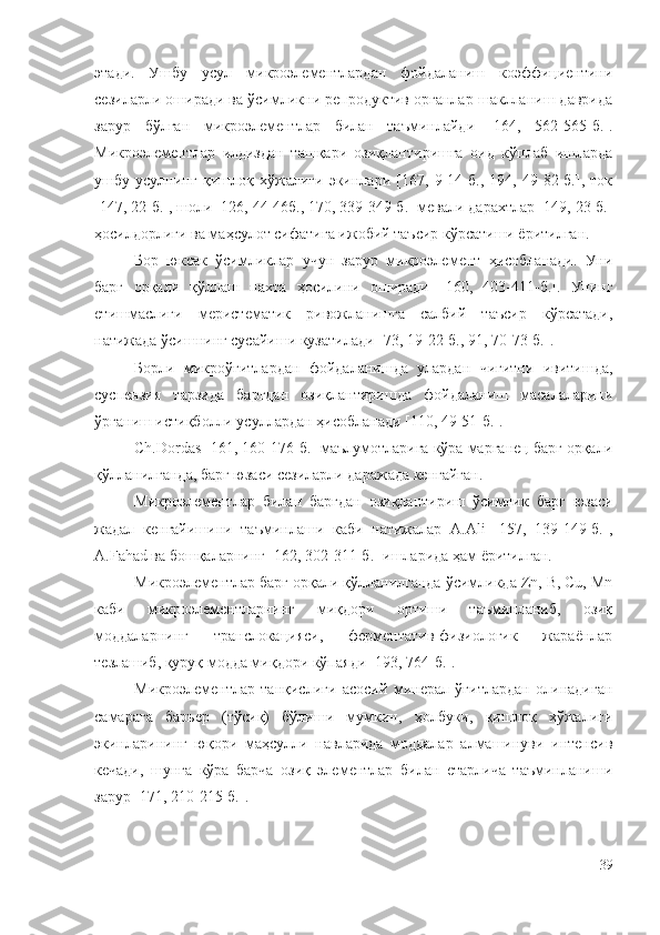 этади.   Ушбу   усул   микроэлементлардан   фойдаланиш   коэффициентини
сезиларли оширади ва ўсимликни репродуктив органлар шаклланиш даврида
зарур   бўлган   микроэлементлар   билан   таъминлайди   [164,   562-565-б.].
Микроэлементлар   илдиздан   ташқари   озиқлантиришга   оид   кўплаб   ишларда
ушбу   усулнинг   қишлоқ   хўжалиги   экинлари   [167,   9-14-б.,   194,   49-82-б.],   ток
[147, 22-б.], шоли [126, 44-46б., 170, 339-349-б.] мевали дарахтлар [149, 23-б.]
ҳосилдорлиги ва маҳсулот сифатига ижобий таъсир кўрсатиши ёритилган.
Бор   юксак   ўсимликлар   учун   зарур   микроэлемент   ҳисобланади.   Уни
барг   орқали   қўллаш   пахта   ҳосилини   оширади   [ 160,   403-411-б. ].   Унинг
етишмаслиги   меристематик   ривожланишга   салбий   таъсир   кўрсатади,
натижада ўсишнинг сусайиши кузатилади [ 73, 19-22-б., 91, 70-73-б. ].
Борли   микроўғитлардан   фойдаланишда   улардан   чигитни   ивитишда,
суспензия   тарзида   баргдан   озиқлантиришда   фойдаланиш   масалаларини
ўрганиш истиқболли усуллардан ҳисобланади [110, 49-51-б.].
Ch.Dordas [161, 160-176-б.] маълумотларига кўра марганец барг орқали
қўлланилганда, барг юзаси сезиларли даражада кенгайган.
Микроэлементлар   билан   баргдан   озиқлантириш   ўсимлик   барг   юзаси
жадал   кенгайишини   таъминлаши   каби   натижалар   А.Ali   [157,   139-149-б.],
А.Fahad ва бошқаларнинг [162, 302-311-б.] ишларида ҳам ёритилган.
Микроэлементлар барг орқали қўлланилганда ўсимликда Zn, B, Cu, Mn
каби   микроэлементларнинг   миқдори   ортиши   таъминланиб,   озиқ
моддаларнинг   транслокацияси,   ферментатив-физиологик   жараёнлар
тезлашиб, қуруқ модда миқдори кўпаяди [193, 764-б.].
Микроэлементлар   танқислиги   асосий   минерал   ўғитлардан   олинадиган
самарага   барьер   (тўсиқ)   бўлиши   мумкин,   ҳолбуки,   қишлоқ   хўжалиги
экинларининг   юқори   маҳсулли   навларида   моддалар   алмашинуви   интенсив
кечади,   шунга   кўра   барча   озиқ   элементлар   билан   етарлича   таъминланиши
зарур [171, 210-215-б.].
39 