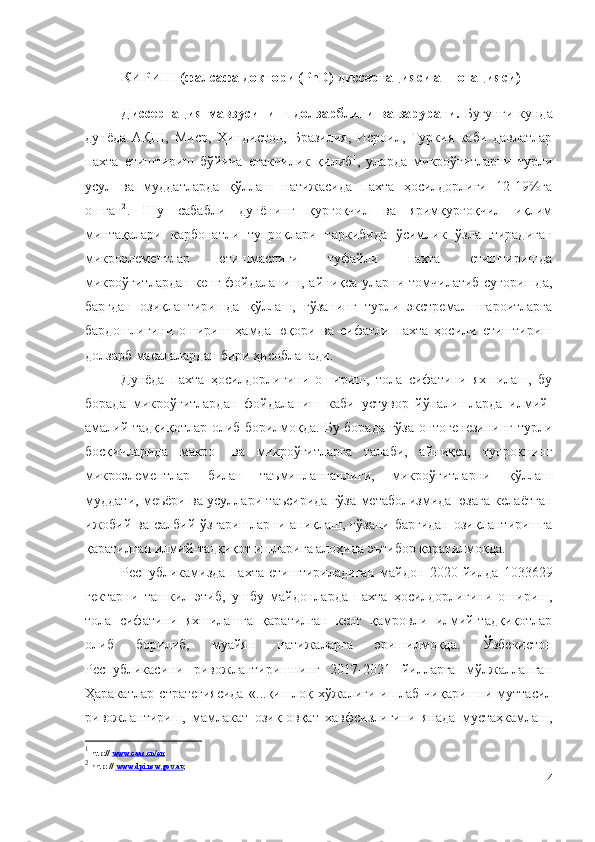 КИРИШ (фалсафа доктори (PhD) диссертацияси аннотацияси)
Диссертация   мавзусининг   долзарблиги   ва  зарурати.   Бугунги   кунда
дунёда   АҚШ,   Миср,   Ҳиндистон,   Бразилия,   Исроил,   Туркия   каби   давлатлар
пахта   етиштириш   бўйича   етакчилик   қилиб 1
,   уларда   микроўғитларни   турли
усул   ва   муддатларда   қўллаш   натижасида   пахта   ҳосилдорлиги   12-19%га
ошган 2
.   Шу   сабабли   дунёнинг   қурғоқчил   ва   яримқурғоқчил   иқлим
минтақалари   карбонатли   тупроқлари   таркибида   ўсимлик   ўзлаштирадиган
микроэлементлар   етишмаслиги   туфайли   пахта   етиштиришда
микроўғитлардан  кенг фойдаланиш, айниқса уларни томчилатиб суғоришда,
баргдан   озиқлантиришда   қўллаш,   ғўзанинг   турли   экстремал   шароитларга
бардошлигини   ошириш   ҳамда   юқори   ва   сифатли   пахта   ҳосили   етиштириш
долзарб масалалардан бири ҳисобланади.
Дунёда   пахта   ҳосилдорлигини   ошириш,   тола   сифатини   яхшилаш,   бу
борада   микроўғитлардан   фойдаланиш   каби   устувор   йўналишларда   илмий-
амалий тадқиқотлар олиб борилмоқда. Бу борада ғўза онтогенезининг турли
босқичларида   макро-   ва   микроўғитларга   талаби,   айниқса,   тупроқнинг
микроэлементлар   билан   таъминланганлиги,   микроўғитларни   қўллаш
муддати, меъёри ва усуллари таъсирида ғўза метаболизмида юзага келаётган
ижобий  ва салбий ўзгаришларни  аниқлаш, ғўзани  баргидан  озиқлантиришга
қаратилган илмий-тадқиқот ишларига алоҳида эътибор қаратилмоқда.
Республикамизда   пахта   етиштириладиган   майдон   2020   йилда   1033629
гектарни   ташкил   этиб,   ушбу   майдонларда   пахта   ҳосилдорлигини   ошириш,
тола   сифатини   яхшилашга   қаратилган   кенг   қамровли   илмий-тадқиқотлар
олиб   борилиб,   муайян   натижаларга   эришилмоқда.   Ўзбекистон
Республикасини   ривожлантиришнинг   2017-2021   йилларга   мўлжалланган
Ҳаракатлар   стратегиясида   «...қишлоқ   хўжалиги   ишлаб   чиқаришни   муттасил
ривожлантириш,   мамлакат   озиқ-овқат   хавфсизлигини   янада   мустаҳкамлаш,
1
  http://  www.caas.cn/en ;
2
  hhtp: //  www.dpi.nsw.gov.au ; 
4 