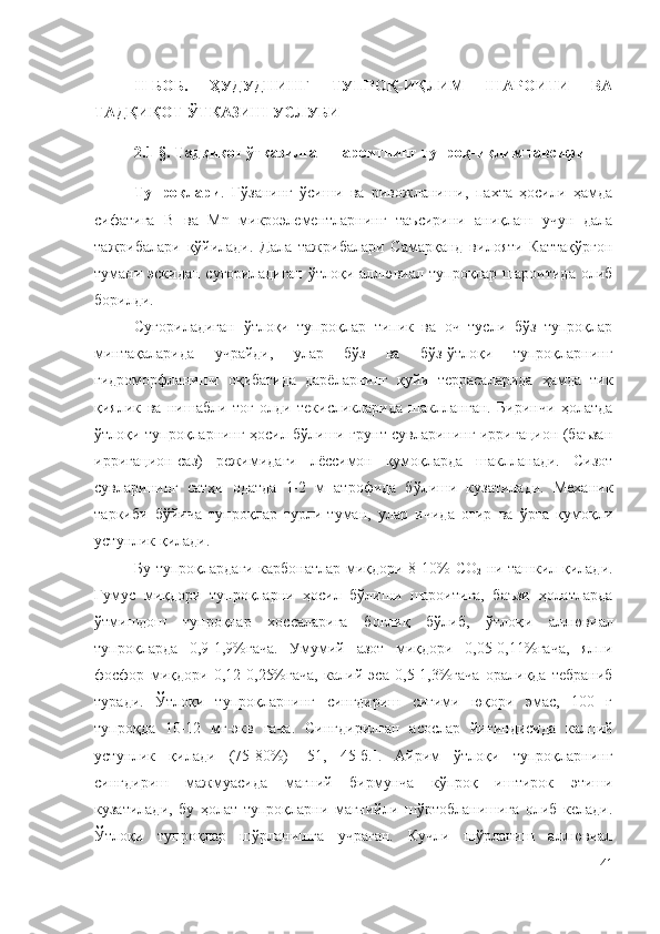 II-БОБ.   ҲУДУДНИНГ   ТУПРОҚ-ИҚЛИМ   ШАРОИТИ   ВА
ТАДҚИҚОТ ЎТКАЗИШ УСЛУБИ
2.1-§. Тадқиқот ўтказилган шароитнинг тупроқ-иқлим тавсифи 
Тупроқлари .   Ғўзанинг   ўсиши   ва   ривожланиши,   пахта   ҳосили   ҳамда
сифатига   B   ва   Mn   микроэлементларнинг   таъсирини   аниқлаш   учун   дала
тажрибалари   қўйилади.   Дала   тажрибалари   Самарқанд   вилояти   Каттақўрғон
тумани эскидан суғориладиган  ўтлоқи аллювиал тупроқлар  шароитида олиб
борилди.
Суғориладиган   ўтлоқи   тупроқлар   типик   ва   оч   тусли   бўз   тупроқлар
минтақаларида   учрайди,   улар   бўз   ва   бўз-ўтлоқи   тупроқларнинг
гидроморфланиши   оқибатида   дарёларнинг   қуйи   террасаларида   ҳамда   тик
қиялик   ва   нишабли   тоғ   олди   текисликларида   шаклланган.   Биринчи   ҳолатда
ўтлоқи тупроқларнинг ҳосил бўлиши грунт сувларининг ирригацион (баъзан
ирригацион-саз)   режимидаги   лёссимон   қумоқларда   шаклланади.   Сизот
сувларининг   сатҳи   одатда   1-2   м   атрофида   бўлиши   кузатилади.   Механик
таркиби   бўйича   тупроқлар   турли-туман,   улар   ичида   оғир   ва   ўрта   қумоқли
устунлик қилади.
Бу тупроқлардаги карбонатлар миқдори 8-10%   C О
2   ни ташкил қилади.
Гумус   миқдори   тупроқларни   ҳосил   бўлиши   шароитига,   баъзи   ҳолатларда
ўтмишдош   тупроқлар   хоссаларига   боғлиқ   бўлиб,   ўтлоқ и   аллювиал
тупроқларда   0,9-1,9%гача.   Умумий   азот   миқдори   0,05-0,11%гача,   ялпи
фосфор   миқдори   0,12 - 0,25%гача,   калий   э са   0,5 - 1,3%гача   оралиқда   тебраниб
туради.   Ўтлоқи   тупроқларнинг   сингдириш   сиғими   юқори   эмас,   100   г
тупроқда   10-12   мг- э кв   гача.   Сингдирилган   асослар   йиғиндисида   кал ц ий
устунлик   қилади   (75-80%)   [51 ,   45-б. ].   Айрим   ўтлоқи   тупроқларнинг
сингдириш   мажмуасида   магний   бирмунча   кўпроқ   иштирок   этиши
кузатилади,   бу   ҳолат   тупроқларни   магнийли   шўртобланишига   олиб   келади.
Ўтлоқи   тупроқлар   шўрланишга   учраган.   Кучли   шўрланиш   аллювиал
41 