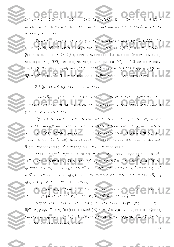 бирмунча   юқорилиги   ҳосил   элементларининг   пайдо   бўлиши   ва   уларни
сақлаб   қолишда   ўрганилган   омилларнинг   самарадорлигини   ҳисобга   олишда
муҳим ўрин тутди. 
Ҳавонинг нисбий намлиги ғўзанинг вегетация даврида ўртача 33,5-34,7
фоиз   бўлиб,   кўп   йиллик   маълумотларга   қараганда   0,6-1,8   фоизга,   йиллик
ўртача миқдори эса 0,4-2,5 фоизга камлиги ҳисобга олинди. Ёғингарчиликлар
миқдори  281,1-373,1 мм  ни, вегетация   даврида  эса  37,8-104,2 мм  ни ташкил
этиб, кўп йилликка нисбатан 2017 ва 2019 йилларда 83,3-108,6 мм кам бўлган
бўлса, 2018 ва 2020 йилларда кўп йиллик кўрсаткичлар даражасида бўлди.
2.2-§. Тажриба ўтказиш методикаси
Тажрибада   ўрганилган   тупроқларнинг   микроэлемент   таркиби,   pH,
гумус   миқдори,   шўрланиш,   механик   таркиби,   уларнинг   ғўза   органларига
ўтиши тадқиқ қилинди.
Тупроқ   кесмаси   она   жинсгача   таҳлил   қилинди.   Тупроқ   намуналари
генетик   қатламлар   бўйича   олинди,   микроэлементлар   миқдори   таҳлил
қилинди.   Микроэлементларнинг   ялпи   ва   ўсимликларга   ўзлаштирилувчан
шакли   ҳайдов   (0-30   см),   ҳайдов   ости   қатламдан   ва   она   жинсдан   аниқланди,
барча таҳлил ишлари 4-6 такрорликда амалга оширилди.
Дала   тажрибалари да   8   вариант   4   такрорликда   қўйилди.   Тажриба
пайкалининг   узунлиги   50   м,   эни   2,4   м,   битта   пайкалнинг   майдони   120   м 2
,
ҳисобга олинадиган майдон эса 60 м 2
, пайкаллар систематик, бир ярус қилиб
жойлаштирилди.   Чигит   ҳудуднинг   технологик   харитаси   асосида   экилиб,   шу
ҳудуд учун мос туп сони қолдирилди.
Агрокимёвий,   физиологик-биокимёвий   тадқиқотлар   мос   равишда
тегишли услублар [28, 336-б., 30, 440-б., 35, 680-б.] асосида ўтказилди. 
Агрокимёвий   таҳлилларда   тупроқ   таркибида   гумус   (%)   И.В.Тюрин
бўйича; умумий азот, фосфор ва калий (%) И.М.Мальцев, Л.П.Гриценко бўйича,
ҳаракатчан   фосфор   (мг/кг)   Б.П.Мачигин   ва   алмашинувчан   калий   (мг/кг)
П.В.Протасов бўйича аниқланди.
43 