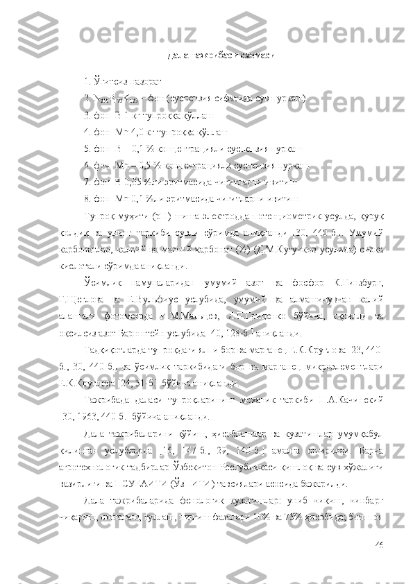 Дала тажрибаси схемаси
1. Ўғи тс из -назорат
2. N
250 P
175 K
125  –  фон (суспензия сифатида сув пуркаш)
3. фон+ B  1 кг тупроққа қўллаш
4. фон+ Mn   4 , 0  кг тупроққа қўллаш
5. фон+ B  – 0,1 % кон ц ентра ц ия ли  суспензия пуркаш
6. фон+ Mn   – 0,5 % кон ц ентра ц ия ли  суспензия пуркаш
7. фон+ B  0,05 %ли  э ритмасида чигитларни ивитиш
8. фон+ Mn  0,1 %ли  э ритмасида чигитларни ивитиш
Тупроқ   муҳити   (рН)   шиша   электродда   потенциометрик   усулда,   қуруқ
қолдиқ   ва   унинг   таркиби   сувли   сўримда   аниқланди   [30,   440-б.].   Умумий
карбонатлар,  калций ва  магний карбонат   (%)  (Д.М.Кугучков  усулида)   сирка
кислотали сўримда аниқланди.
Ўсимлик   намуналаридан   умумий   азот   ва   фосфор   К.Гинзбург,
Г.Щеглова   ва   Е.Вульфиус   услубида,   умумий   ва   алмашинувчан   калий
алангали   фотометрда   И.М.Мальцев,   Л.П.Гриценко   бўйича,   оқсилли   ва
оқсилсиз азот Барнштейн услубида   40, 128-б.   аниқланди.
Тадқиқотларда тупроқдаги ялпи бор ва марганец Е.К.Круглова   23, 440-
б.,   30,   440-б.    ва   ўсимлик   таркибидаги   бор   ва   марганец   микроэлементлари
Е.К.Круглова [24, 51-б.] бўйича аниқланди.
Тажрибада   даласи   тупроқларининг   механик   таркиби   Н.А.Качинский
[30, 1963, 440-б.] бўйича аниқланди. 
Дала   тажрибаларини   қўйиш,   ҳисоблашлар   ва   кузатишлар   умумқабул
қилинган   услубларда   [16,   147-б.,   29,   140-б.]   амалга   оширилди.   Барча
агротехнологик тадбирлар Ўзбекитон Республикаси қишлоқ ва сув хўжалиги
вазирлиги ва ПCУЕАИТИ (ЎзПИТИ) тавсиялари асосида бажарилди.
Дала   тажрибаларида   фенологик   кузатишлар:   униб   чиқиш,   чинбарг
чиқариш, шоналаш, гуллаш, пишиш фазалари 10% ва 75% ҳисобида; бош поя
46 