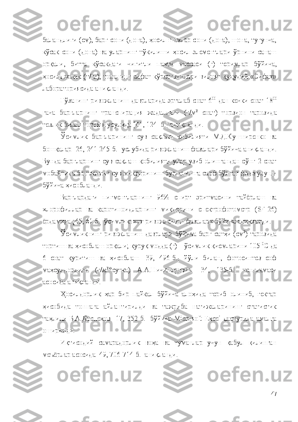 баландлиги (см), барг сони (дона), ҳосил шохлар сони (дона), шона, тугунча,
кўсак   сони   (дона)   ва   уларнинг   тўкилиши   ҳосил   элементлари   ўрнини   санаш
орқали,   битта   кўсакдаги   чигитли   пахта   массаси   (г)   теримлар   бўйича,
ҳосилдорлик (т/га),  толанинг  сифат  кўрсаткичлари  вилоят  ҳудудий  «Сифат»
лабораториясида аниқланди. 
Ғўзанинг ривожланиш даврларида эрталаб соат 6 00
  дан кечки соат 18 00
гача   баргларнинг   транспирация   жадаллиги   (г/м 2
  соат)   торзион   тарозида
тезлик билан тортиш усулида [41, 124- б.] аниқланди.
Ўсимлик   баргларининг   сув   сақлаш   қобилияти   М.Д.Кушниренко   ва
бошқалар [26, 241-245-б.] услубида ривожланиш фазалари бўйича аниқланди.
Бунда баргларнинг  сув сақлаш қобилияти улар узиб олингандан сўнг 2 соат
мобайнида бошланғич сув миқдорининг буғланишга сарф бўлган фоиз улуши
бўйича ҳисобланди.
Барглардаги   пигментларнинг   96%   спирт   эритмасини   тайёрлаш   ва
хлорофиллар   ва   каротиноидларнинг   миқдорини   спектрофотометр   (SF-26)
ёрдамида [45, 61-б.] ўсимликнинг ривожланиш фазалари бўйича аниқланди.
Ўсимликнинг   ривожланиш   даврлари   бўйича   барг   сатҳи   (см 2
)   тарозида
тортиш ва ҳисоблаш орқали; қуруқ модда (г) – ўсимлик қисмларини 105  0
С да
6   соат   қуритиш   ва   ҳисоблаш    39,   496-б.    йўли   билан,   фотосинтез   соф
маҳсулдорлиги   (г/м 2
*сутка)   А.А.Ничипорович    34,   135-б.    тенгламаси
асосида аниқланди.
Ҳосилдорлик   ҳар   бир   пайкал   бўйича   алоҳида   териб   олиниб,   гектар
ҳисобида   тоннага   айлантирилди   ва   тажриба   натижаларининг   статистик
таҳлили   Б.А.Доспехов   [17,   352-б.]   бўйича   Microsoft   Excel   дастурида   амалга
оширилди. 
Иқтисодий   самарадорлик   воҳа   ва   туманлар   учун   қабул   қилинган
меъёрлар асосида   49, 706-714-б.   аниқланди.
47 