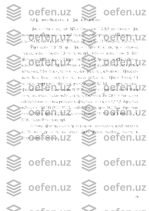 2.3-§. Тажрибада экилган ғўза нави тавсифи
Ғўзанинг   тезпишар,   паст   бўйли   Омад   нави   Г.С.Зайцев   номидаги   Ғўза
селексияси   ва   уруғчилиги   илмий   тадқиқот   институтида   Р.Г.Ким   томонидан
аналитик селексия услубидан фойдаланиб 1999 йил 02 тизмасидан яратилган.
Ўсув   даври   105-125   кун.   Ғўзанинг   бўйи   80-90   см,   тупи   пирамида
шаклда,   ҳосил   шохлари   1,5   типга   мансуб.   Биринчи   ҳосил   шохи   5-   барг
қўлтиғидан ўсиб чиқади, 1-2 ўсув шохларига ега, булардан ҳам ўз навбатида
ҳосил шохлари пайдо  бўлади.  Пояси  яшил,  ётиб  қолмайди.  Барглари  ўртача
катталикда, 3-5 япроқли, ранги яшил, кам тукланган, қайиқсимон. Кўсаклари
калта   банд   билан   пояга   ёпишган   ҳолда   жойлашган.   Кўсаги   йирик,   4-5
чаноқли,   тухумсимон   чўзинчоқ,   учли,   массаси   5,0-5,5   г.   Пахта   чаноқдан
тўкилиб қолмайди. Тола чиқими 35-36 %. Толасининг узунлиги еса 35-36 мм
ни ташкил етади. Толаси майин, оқ рангли, ялтироқ. ЎзҒСУИТИ технология
лабораториясининг маълумотларига кўра, тола пишиқлиги 4,4-4,6 г/куч, тола
майинлиги   153-155   (6000-6400),   нисбий   узулиш   кучи   28,0-29,0   г/куч   текс.
Чигити йирик, кулранг. 1000 дона чигит массаси 130-135 г, мой миқдори 18-
20 %. Толаси  V  типга мансуб.
Оптимал кўчат қалинлиги тупроқ-иқлим шароитларига қараб гектарига
90-120   минг   тупни   ташкил   этади.   Сувга   ўртача   талабчан.   Вилтга   ва
ўргамчакканага чидамли.
48 