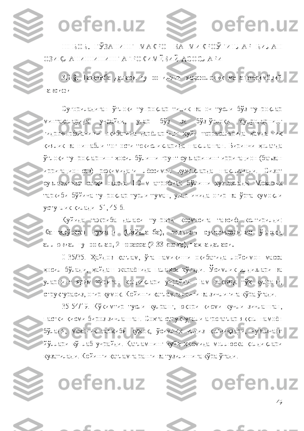 III-БОБ.   ҒЎЗАНИНГ   МАКРО-   ВА   МИКРОЎҒИТЛАР   БИЛАН
ОЗИҚЛАНИШИНИНГ АГРОКИМЁВИЙ АСОСЛАРИ
3.1-§.   Тажриба   даласи   тупроғининг   морфологик   ва   агрокимёвий
тавсифи
Суғориладиган   ўтлоқи   тупроқлар   типик   ва   оч   тусли   бўз   тупроқлар
минтақаларида   учрайди,   улар   бўз   ва   бўз-ўтлоқи   тупроларнинг
гидроморфланиши   оқибатида   дарёларнинг   қуйи   террасаларида   ҳамда   тик
қиялик   ва   нишабли   тоғ   ости   текисликларида   шаклланган.   Биринчи   ҳолатда
ўтлоқи тупроқларнинг ҳосил бўлиши грунт сувларининг ирригацион (баъзан
ирригацион-саз)   режимидаги   лёссимон   қумоқларда   шаклланади.   Сизот
сувларининг   сатҳи   одатда   1-2   м   атрофида   бўлиши   кузатилади.   Механик
таркиби   бўйича   тупроқлар   турли-туман,   улар   ичида   оғир   ва   ўрта   қумоқли
устунлик қилади [51, 45-б.]
Қуйида   тажриба   даласи   тупроғи   кесмасига   тавсиф   келтирилди:
Каттақўрғон   тумани   (Пайшанба),   эскидан   суғориладиган   ўтлоқи
аллювиал тупроқлар, 2-терасса (2-33 кесма), пахта даласи.
0-35/35.   Ҳайдов   қатлам,   ўта   намиқиши   оқибатида   лойсимон   масса
ҳосил   бўлади,   ҳайдаш   жараёнида   палахса   кўчади.   Ўсимлик   илдизлари   ва
уларнинг   ярим   чириган   қолдиқлари   учрайди.   Нам   вақтида   тўқ   кулранг,
структурасиз, оғир қумоқ. Кейинги қатламга ранги ва зичлигига кўра ўтади.
35-54/19.   Кўкимтир   тусли   кулранг,   юқори   қисми   кучли   зичлашган,
пастки қисми бироз зичлашган. Сохта структурали агрегатлар  яққол намоён
бўлади,   механик   таркиби   қумоқ,   ўсимлик   илдиз   қолдиқлари,   чувалчанг
йўллари   кўплаб   учрайди.   Қатламнинг   қуйи   қисмида   моллюска   қолдиқлари
кузатилади. Кейинги қатламга ранги ва тузилишига кўра ўтади.
49 