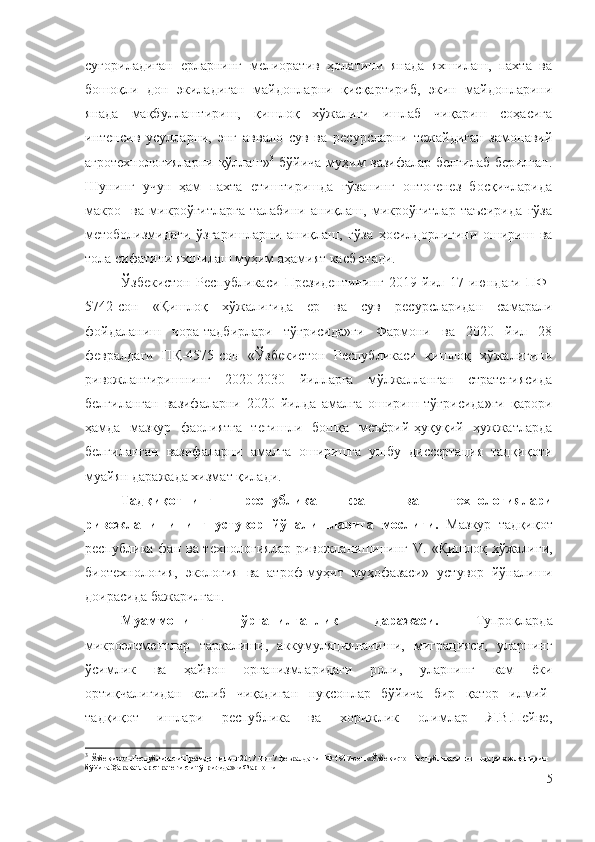 суғориладиган   ерларнинг   мелиоратив   ҳолатини   янада   яхшилаш,   пахта   ва
бошоқли   дон   экиладиган   майдонларни   қисқартириб,   экин   майдонларини
янада   мақбуллаштириш,   қишлоқ   хўжалиги   ишлаб   чиқариш   соҳасига
интенсив   усулларни,   энг   аввало   сув   ва   ресурсларни   тежайдиган   замонавий
агротехнологияларни қўллаш» 3
  бўйича муҳим вазифалар белгилаб берилган.
Шунинг   учун   ҳам   пахта   етиштиришда   ғўзанинг   онтогенез   босқичларида
макро-   ва   микроўғитларга   талабини   аниқлаш,   микроўғитлар   таъсирида   ғўза
метоболизмидаги   ўзгаришларни   аниқлаш,   ғўза   ҳосилдорлигини   ошириш   ва
тола сифатини яхшилаш муҳим аҳамият касб этади.
Ўзбекистон   Республикаси   Президентининг   2019   йил   17   июндаги   ПФ-
5742-сон   «Қишлоқ   хўжалигида   ер   ва   сув   ресурсларидан   самарали
фойдаланиш   чора-тадбирлари   тўғрисида»ги   Фармони   ва   2020   йил   28
февралдаги   ПҚ-4575-сон   «Ўзбекистон   Республикаси   қишлоқ   хўжалигини
ривожлантиришнинг   2020-2030   йилларга   мўлжалланган   стратегиясида
белгиланган   вазифаларни   2020   йилда   амалга   ошириш   тўғрисида»ги   қарори
ҳамда   мазкур   фаолиятга   тегишли   бошқа   меъёрий-ҳуқуқий   ҳужжатларда
белгиланган   вазифаларни   амалга   оширишга   ушбу   диссертация   тадқиқоти
муайян даражада хизмат қилади.
Тадқиқотнинг   республика   фан   ва   технологиялари
ривожланишининг   устувор   йўналишларига   мослиги.   Мазкур   тадқиқот
республика   фан ва технологиялар ривожланишининг V.   «Қишлоқ хўжалиги,
биотехнология,   экология   ва   атроф-муҳит   муҳофазаси»   устувор   йўналиши
доирасида  бажарилган. 
Муаммонинг   ўрганилганлик   даражаси.   Тупроқларда
микроэлементлар   тарқалиши,   аккумуляцияланиши,   миграцияси,   уларнинг
ўсимлик   ва   ҳайвон   организмларидаги   роли,   уларнинг   кам   ёки
ортиқчалигидан   келиб   чиқадиган   нуқсонлар   бўйича   бир   қатор   илмий-
тадқиқот   ишлари   республика   ва   хорижлик   олимлар   Я.В.Пейве,
3
  Ўзбекистон Республикаси Президентининг 2017 йил 7 февралдаги ПФ-4947-сон «Ўзбекистон Республикасини янада ривожлантириш 
бўйича Ҳаракатлар стратегияси тўғрисида»ги Фармони
5 