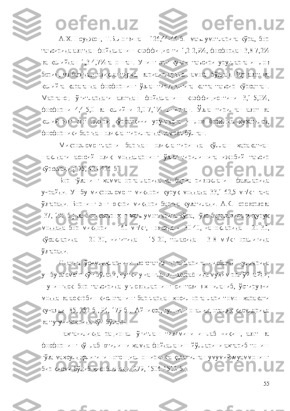 А.Х.Шеуджен,   Т.Б.Логвина     [126,44-46-б.]   маълумотларига   кўра,   бор
таъсирида азотдан фойдаланиш коэффициенти 1,2-2,9%, фосфордан 3,8-7,2%
ва   калийдан   1,3-4,7%га   ошган.   Унинг   энг   кучли   таъсири   уруғларга   ишлов
бериш   ва   баргдан   озиқлантириш   вариантларида   намоён   бўлган.   Бор   азот   ва
калийга   қараганда   фосфорнинг   ўзлаштирилишига   катта   таъсир   кўрсатган.
Марганец   ўғитлардаги   азотдан   фойдаланиш   коэффициентини   3,1-5,0%,
фосфорни   4,4-5,0   ва   калийни   2,0-7,1%   оширган.   Ўзлаштирилган   азот   ва
калийнинг   энг   юқори   кўрсаткичи   уруғларга   ишлов   беришда   кузатилса,
фосфорники баргдан озиқлантирилганда намоён бўлган. 
Микроэлементларни   баргдан   озиқлантиришда   қўллаш   ҳаракатчан
шаклдаги   асосий   озиқ   моддаларнинг   ўзлаштирилишига   ижобий   таъсир
кўрсатади [195, 420-426-б].
Бор   ғўзанинг   ҳамма   органларида   ва   барча   ривожланиш   фазаларида
учрайди.   Ушбу   микроэлемент   миқдори   қуруқ   моддада   33,1-62,5   мг/кг   гача
ўзгар а ди.   Борнинг   э нг   юқори   миқдори   баргда   кузатилади.   А.К.Переверзева
[ 37, 100-б.] ва бошқаларнинг маълумотларига кўра, ғўза баргларидаги  қуруқ
моддада   бор   миқдори   –   160   мг/кг,   поясида   –   30-40,   чаноқларида   –   20-30,
кўсакларида   –   20-30,   чигитида   –   15-20,   толасида   –   3-8   мг/кг   оралиғида
ўзгаради.
Одатда   ўсимликларнинг   вегетатив   органларига   нисбатан   гулларида
ушбу элемент кўп бўлади, чунки у чангланиш жараёнида муҳим рол ўйнайди,
шунингдек   бор   таъсирида   углеводларнинг   синтези   яхшиланиб,   ўстирувчи
модда ва аскорбин кислотанинг барглардан ҳосил органлари томон ҳаракати
кучаяди [85, 252-б., 94, 179-б.]. Айниқса, гулнинг оналик, оталик қисмларида
ва тугунчаларида кўп бўлади.
Пахтачиликда   рационал   ўғитлаш   тизимини   ишлаб   чиқиш,   азот   ва
фосфорнинг кўплаб ютилиши ҳамда фойдаланиш йўлларини ахтариб  топиш
ғўза маҳсулдорлигини потенциал оширишга қаратилган умумий муаммонинг
бир қисми бўлиб ҳисобланади [179, 1506-1510-б.].
55 