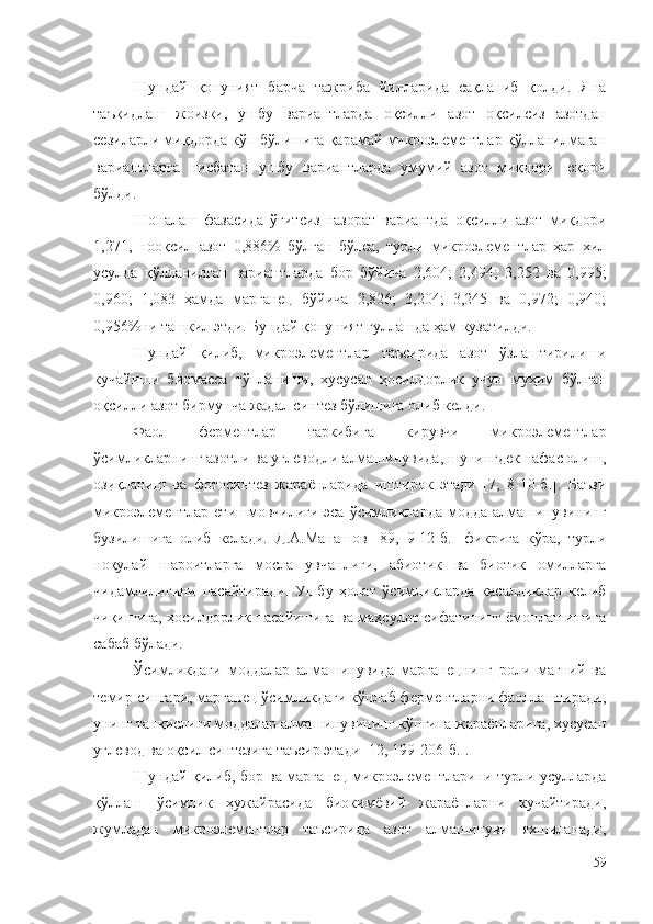 Шундай   қонуният   барча   тажриба   йилларида   сақланиб   қолди.   Яна
таъкидлаш   жоизки,   ушбу   вариантларда   оқсилли   азот   оқсилсиз   азотдан
сезиларли миқдорда кўп бўлишига қарамай микроэлементлар қўлланилмаган
вариантларга   нисбатан   ушбу   вариантларда   умумий   азот   миқдори   юқори
бўлди.
Шоналаш   фазасида   ўғитсиз-назорат   вариантда   оқсилли   азот   миқдори
1,271,   нооқсил   азот   0,886%   бўлган   бўлса,   турли   микроэлементлар   ҳар   хил
усулда   қўлланилган   вариантларда   бор   бўйича   2,604;   2,494;   3,252   ва   0,995;
0,960;   1,083   ҳамда   марганец   бўйича   2,826;   3,204;   3,245   ва   0,972;   0,940;
0,956%ни ташкил этди. Бундай қонуният гуллашда ҳам кузатилди. 
Шундай   қилиб,   микроэлементлар   таъсирида   азот   ўзлаштирилиши
кучайиши   биомасса   тўпланиши,   хусусан   ҳосилдорлик   учун   муҳим   бўлган
оқсилли азот бирмунча жадал синтез бўлишига олиб келди.
Фаол   ферментлар   таркибига   кирувчи   микроэлементлар
ўсимликларнинг азотли ва углеводли алмашинувида, шунингдек нафас олиш,
озиқланиш   ва   фотосинтез   жараёнларида   иштирок   этади   [7,   8-10-б.].   Баъзи
микроэлементлар етишмовчилиги эса  ўсимликларда  модда  алмашинувининг
бузилишига   олиб   келади.   Д.А.Манашов   [89,   9-12-б.]   фикрига   кўра,   турли
ноқулай   шароитларга   мослашувчанлиги,   абиотик   ва   биотик   омилларга
чидамлилигини   пасайтиради.   Ушбу   ҳолат   ўсимликларда   касалликлар   келиб
чиқишига, ҳосилдорлик пасайишига ва маҳсулот сифатининг ёмонлашишига
сабаб бўлади.
Ўсимликдаги   моддалар   алмашинувида   марганецнинг   роли   магний   ва
темир сингари, марганец ўсимликдаги кўплаб ферментларни фаоллаштиради,
унинг танқислиги моддалар алмашинувининг кўпгина жараёнларига, хусусан
углевод ва оқсил синтезига таъсир этади [12, 199-206-б.].
Шундай қилиб, бор ва марганец микроэлементларини турли усулларда
қўллаш   ўсимлик   ҳужайрасида   биокимёвий   жараёнларни   кучайтиради,
жумладан   микроэлементлар   таъсирида   азот   алмашинуви   яхшиланади,
59 