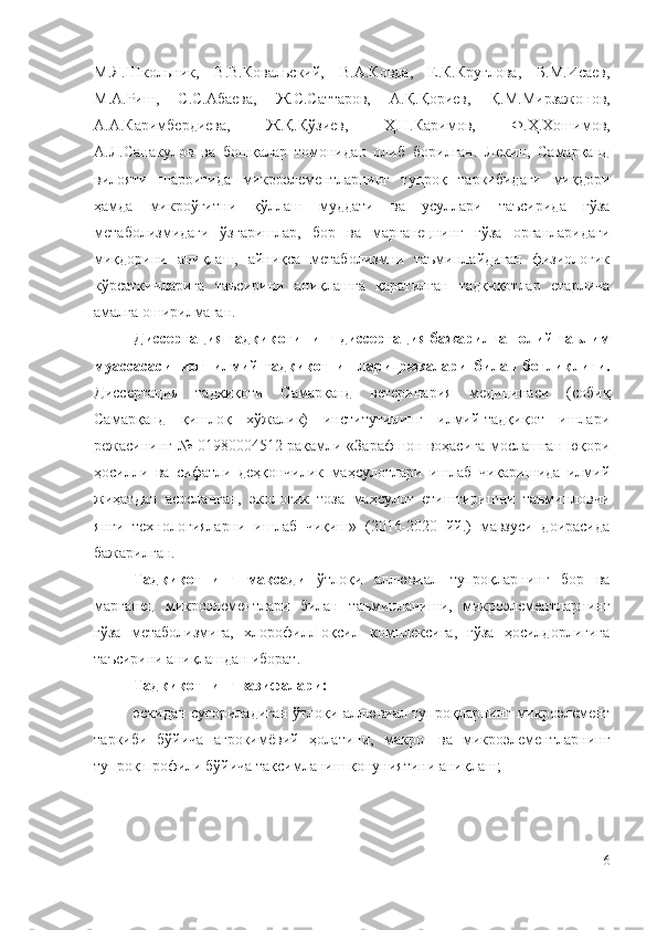 М.Я.Школьник,   В.В.Ковальский,   В.А.Ковда,   Е.К.Круглова,   Б.М.Исаев,
М.А. Риш,   С.С.Абаева,   Ж.С.Саттаров,   А.Қ.Қориев,   Қ.М.Мирзажонов,
А.А.Каримбердиева,   Ж.Қ.Қўзиев,   Ҳ.Н.Каримов,   Ф.Ҳ.Хошимов,
А.Л.Санакулов   ва   бошқалар   томонидан   олиб   борилган.   Лекин,   Самарқанд
вилояти   шароитида   микроэлементларнинг   тупроқ   таркибидаги   миқдори
ҳамда   микроўғитни   қўллаш   муддати   ва   усуллари   таъсирида   ғўза
метаболизмидаги   ўзгаришлар,   бор   ва   марганецнинг   ғўза   органларидаги
миқдорини   аниқлаш,   айниқса   метаболизмни   таъминлайдиган   физиологик
кўрсаткичларига   таъсирини   аниқлашга   қаратилган   тадқиқотлар   етарлича
амалга оширилмаган.
Диссертация тадқиқотининг диссертация бажарилган олий таълим
муассасасининг   илмий-тадқиқот   ишлари   режалари   билан   боғлиқлиги.
Диссертация   тадқиқоти   Самарқанд   ветеринария   медицинаси   (собиқ
Самарқанд   қишлоқ   хўжалик)   институтининг   илмий-тадқиқот   ишлари
режасининг № 01980004512 рақамли «Зарафшон воҳасига мослашган юқори
ҳосилли   ва   сифатли   деҳқончилик   маҳсулотлари   ишлаб   чиқаришида   илмий
жиҳатдан   асосланган,   экологик   тоза   маҳсулот   етиштиришни   таъминловчи
янги   технологияларни   ишлаб   чиқиш»   (2016-2020   йй.)   мавзуси   доирасида
бажарилган.
Тадқиқотнинг   мақсади   ўтлоқи   аллювиал   тупроқларнинг   бор   ва
марганец   микроэлементлари   билан   таъминланиши,   микроэлементларнинг
ғўза   метаболизмига,   хлорофилл-оқсил   комплексига,   ғўза   ҳосилдорлигига
таъсирини аниқлашдан иборат.
Тадқиқотнинг вазифалари:
эскидан суғориладиган ўтлоқи аллювиал тупроқларнинг микроэлемент
таркиби   бўйича   агрокимёвий   ҳолатини,   макро-   ва   микроэлементларнинг
тупроқ профили бўйича тақсимланиш қонуниятини аниқлаш;
6 