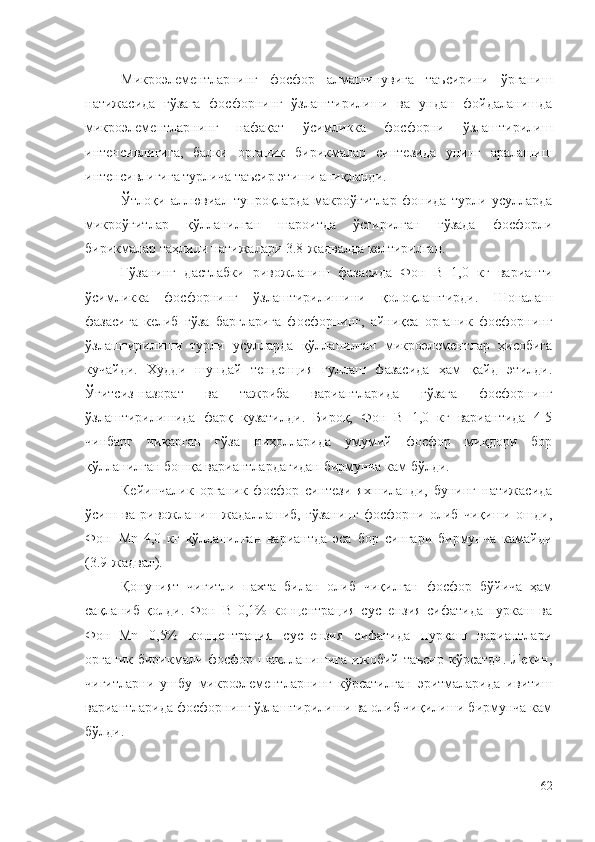 Микроэлементларнинг   фосфор   алмашинувига   таъсирини   ўрганиш
натижасида   ғўзага   фосфорнинг   ўзлаштирилиши   ва   ундан   фойдаланишда
микроэлементларнинг   нафақат   ўсимликка   фосфорни   ўзлаштирилиш
интенсивлигига,   балки   органик   бирикмалар   синтезида   унинг   аралашиш
интенсивлигига турлича таъсир этиши аниқланди.
Ўтлоқи   аллювиал   тупроқларда   макроўғитлар   фонида   турли   усулларда
микроўғитлар   қўлланилган   шароитда   ўстирилган   ғўзада   фосфорли
бирикмалар таҳлили натижалари 3.8-жадвалда келтирилган.
Ғўзанинг   дастлабки   ривожланиш   фазасида   Фон+B   1,0   кг   варианти
ўсимликка   фосфорнинг   ўзлаштирилишини   қолоқлаштирди.   Шоналаш
фазасига   келиб   ғўза   баргларига   фосфорнинг,   айниқса   органик   фосфорнинг
ўзлаштирилиши   турли   усулларда   қўлланилган   микроэлементлар   ҳисобига
кучайди.   Худди   шундай   тенденция   гуллаш   фазасида   ҳам   қайд   этилди.
Ўғитсиз-назорат   ва   тажриба   вариантларида   ғўзага   фосфорнинг
ўзлаштирилишида   фарқ   кузатилди.   Бироқ,   Фон+B   1,0   кг   вариантида   4-5
чинбарг   чиқарган   ғўза   ниҳолларида   умумий   фосфор   миқдори   бор
қўлланилган бошқа вариантлардагидан бирмунча кам бўлди.
Кейинчалик   органик   фосфор   синтези   яхшиланди,   бунинг   натижасида
ўсиш   ва   ривожланиш   жадаллашиб,   ғўзанинг   фосфорни   олиб   чиқиши   ошди,
Фон+Mn   4,0   кг   қўлланилган   вариантда   эса   бор   сингари   бирмунча   камайди
(3.9-жадвал).
Қонуният   чигитли   пахта   билан   олиб   чиқилган   фосфор   бўйича   ҳам
сақланиб   қолди.   Фон+B   0,1%   концентрация   суспензия   сифатида   пуркаш   ва
Фон+Mn   0,5%   концентрация   суспензия   сифатида   пуркаш   вариантлари
органик  бирикмали  фосфор  шаклланишига  ижобий  таъсир  кўрсатди.  Лекин,
чигитларни   ушбу   микроэлементларнинг   кўрсатилган   эритмаларида   ивитиш
вариантларида фосфорнинг ўзлаштирилиши ва олиб чиқилиши бирмунча кам
бўлди.
62 