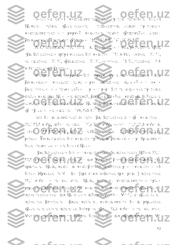 Биологик   актив   микроэлементларнинг   тупроқ   таркибига   боғлиқ
бўлмаган   тарзда   қўлланиладиган   профилактика   дозаси   тупроқдаги
микроэлементларнинг   умумий   миқдорига   таъсир   кўрсатмайди.   Лекин
ўсимлик ҳолатига таъсир кўрсатади [156, 12-16-б., 191, 14-74-б.]. 
А.К.Переверзева   [37,   100-б.]   ва   бошқаларнинг   маълумотларига   кўра,
ғўза баргларидаги қуруқ моддада бор миқдори – 160 мг/кг, поясида – 30-40,
чаноқларида  –  20-30,  кўсакларида  – 20-30, чигитида  –  15-20,  толасида  – 3-8
мг/кг оралиғида ўзгаради.
Углевод   алмашинувида   бор   муҳим   функцияни   бажаради.   Б о р
ўсимликдаги   моддалар   алмашинуви   жараёнида   кальцийнинг   яхши
ўзлаштирилишини   таъминлайди.   Шунинг   учун   бор   танқислигида   тупроқда
етарли миқдорда бўлишига қарамай, ўсимлик калийдан меъёрида фойдалана
олмайди.   Тупроқда   калий   юқори   бўлганда   ўсимликка   борнинг   сингиши   ва
кўп тўпланиши аниқланган  [178, 695-701-б.] .
Бор   бошқа   элементлар   сингари   ғўза   баргларида   энг   кўп   миқдорда   –
33,0-62,6   мг/кг,   кейин   чаноқда   –   14,9-30,3   мг/кг,   чигит   –   10,4-14,5   мг/кг   ва
пояда   –   11,4-16,5   мг/кг,   кейинги   навбатда   толада   –   3,7-5,8   мг/кг   миқдорда
учради.   Ўсимликларда   бор   миқдори   тупроқ   ва   ўсимликнинг   ушбу   элемент
билан таъминланишига боғлиқ бўлди.
Ғўза баргларидаги борнинг миқдори тажриба вариантлари бўйича 33,0-
62,6   мг/кг   ни   ташкил   этиб,   энг   кам   миқдори   ўғитсиз-назорат   вариантда
кузатилган   бўлса,   макро-   ва   микроўғитлар   таъсирида   унинг   миқдори   ошиб
борди.   Жумладан   NPK   –   фон   (суспензия   сифатида   сув   пуркаш)   вариантида
36,0   мг/кг   ни   ташкил   этган   бўлса,   марганец   микроэлементини   турли
усулларда   қўлланилганда   унинг   миқдори   бор   микроэлементи   қўлланилган
вариантлардагидан кам бўлганлиги қайд этилди. Фон+Mn 4,0 кг қўлланилган
вариантда   ўстирилган   ғўзада   марганец   микроэлементи   бошқа   усулларда
қўлланилгандагига   қараганда   бирмунча   кўп   –   39,9   мг/кг   ни   ташкил   этди.
Марганец   микроэлементи   бўйича   борнинг   энг   кам   кўрсаткичи   Фон+Mn
67 