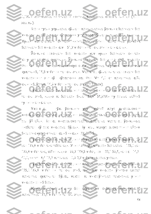 0,1%ли   эритмасида   чигитларни   ивитиш   вариантида   ҳисобга   олинди   (3.11-
жадвал).
Борни турли усулларда қўллаш вариантларида  ўсимлик баргидаги  бор
миқдорининг энг юқори кўрсаткичи у тупроққа қўлланилганда қайд қилинди.
Худди   марганецдаги   сингари   чигитларни   ивитиш   вариантида   ўсимлик
баргидаги бор миқдори кам – 51,7 мг/кг ни ташкил этиши аниқланди.
Ўсимлик   поясидаги   бор   миқдори   ҳам   худди   баргидаги   сингари
қонуният   асосида   кузатилди.   Ўсимлик   поясидаги   борнинг   энг   кўп   миқдори
Фон+B   0,1%   концентрация   суспензия   сифатида   пуркаш   вариантида
кузатилиб, 16,5 мг/кг ни ташкил этди. Марганец қўлланилганда поядаги бор
миқдорининг   энг   кўп   кўрсаткичи   эса   Фон+Mn   4,0   кг   вариантида   қайд
қилиниб, ўртача 14,9 мг/кг ни ташкил этди (3.2-расм).
Ғўза   органлари   билан   борнинг   олиб   чиқилиши   3,7   дан   62,6   мг/кг   ни
ташкил   этиб,   илдиз   ва   барглари   билан   53,81-56,93%и   тупроыыа   ыайтиб
тушиши аниқланди.
Марганец   –   ғўза   ўсимлиги   учун   ҳаётий   зарур   микроэлемент
ҳисобланади,   чигитларнинг   етилиш   жараёнини   тезлаштиришда   жуда   катта
рол   ўйнайди.   Бошқа   микроэлементларга   қараганда   марганец   ўсимликда
нисбатан   кўпроқ   миқдорда   бўлади.   Бу   ҳол,   мазкур   элементнинг   айрим
биологик хусусиятидан келиб чиқади [37, 100-б.].
Ғўза органларида марганецнинг умумий миқдори қуруқ моддасида 0,9
дан 179,8 мг/кг гача тебранади. Унинг энг кўп миқдори баргларда – 125,0 дан
179,8 мг/кг гача, кейин илдиз – 99,7-168,5 мг/кг, поя – 22,1-59,6, чаноқ – 14,3-
40,0, чигит –8,4-13,3 ва толада – 0,9-2,7 мг/кг миқдорда учради.
Ғўза баргларидаги марганецнинг миқдори тажриба вариантлари бўйича
125,0-179,8   мг/кг   ни   ташкил   этиб,   энг   кам   миқдори   ўғитсиз-назорат
вариантда   кузатилган   бўлса,   макро-   ва   микроўғитлар   таъсирида   унинг
миқдори ошиб борди.
Жумладан   N
250 P
175 K
125   –   фон   (суспензия   сифатида   сув   пуркаш)
вариантида 172,6 мг/кг ни ташкил этди.
68 