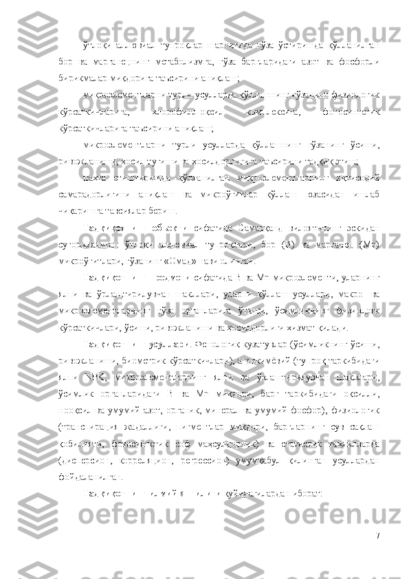 ўтлоқи   аллювиал   тупроқлар   шароитида   ғўза   ўстиришда   қўлланилган
бор   ва   марганецнинг   метаболизмга,   ғўза   баргларидаги   азот   ва   фосфорли
бирикмалар миқдорига таъсирини аниқлаш;
микроэлементларни турли усулларда қўллашнинг ғўзанинг физиологик
кўрсаткичларига,   хлорофилл-оқсил   комплексига,   фотосинтетик
кўрсаткичларига таъсирини аниқлаш;
микроэлементларни   турли   усулларда   қўллашнинг   ғўзанинг   ўсиши,
ривожланиши, ҳосил тугиши ва ҳосилдорлигига таъсирини тадқиқ этиш;
пахта   етиштиришда   қўлланилган   микроэлементларнинг   иқтисодий
самарадорлигини   аниқлаш   ва   микроўғитлар   қўллаш   юзасидан   ишлаб
чиқаришга тавсиялар бериш.
Тадқиқотнинг   объекти   сифатида   Самарқанд   вилоятининг   эскидан
суғориладиган   ўтлоқи   аллювиал   тупроқлари,   бор   (B)   ва   марганец   (Mn)
микроўғитлари, ғўзанинг «Омад» нави олинган.
Тадқиқотнинг предмети   сифатида B ва Mn микроэлементи, уларнинг
ялпи   ва   ўpлаштирилувчан   шакллари,   уларни   қўллаш   усуллари,   макро-   ва
микроэлементларнинг   ғўза   органларига   ўтиши,   ўсимликнинг   физиологк
кўрсаткичлари, ўсиши, ривожланиши ва ҳосилдорлиги хизмат қилади.
Тадқиқотнинг усуллари . Фенологик кузатувлар (ўсимликнинг ўсиши,
ривожланиши, биометрик кўрсаткичлари), агрокимёвий (тупроқ таркибидаги
ялпи   NPK,   микроэлементларнинг   ялпи   ва   ўзлаштирилувчан   шакллари,
ўсимлик   органларидаги   B   ва   Mn   миқдори,   барг   таркибидаги   оқсилли,
нооқсил  ва   умумий  азот,   органик,  минерал   ва  умумий   фосфор),   физиологик
(транспирация   жадаллиги,   пигментлар   миқдори,   баргларнинг   сув   сақлаш
қобилияти,   фотосинтетик   соф   маҳсулдорлик)   ва   статистик   таҳлилларда
(дисперсион,   корреляцион,   регрессион)   умумқабул   қилинган   усуллардан
фойдаланилган.
Тадқиқотнинг илмий янгилиги  қуйидагилардан иборат:
7 