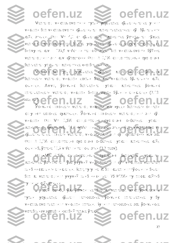 Марганец   микроэлементини   турли   усулларда   қўлланилганда   унинг
миқдори бор микроэлементи қўлланилган вариантлардагидан кўп бўлганлиги
қайд   этилди.   Фон+Mn   4,0   кг   қўлланилган   вариантда   ўстирилган   ғўзада
марганец   микроэлементи   бошқа   усулларда   қўлланилгандагига   қараганда
бирмунча   кам   –   179,6   мг/кг   ни   ташкил   этди.   Бор   микроэлементи   бўйича
марганецнинг   энг   кам   кўрсаткичи   Фон+B   0,1%   концентрацияли   суспензия
баргларга пуркалган вариантида ҳисобга олинди.
Марганецни   турли   усулларда   қўллаш   вариантларида   ўсимлик
баргидаги   марганец   миқдори   деярли   бир   хил   миқдорда   бўлганлиги   қайд
қилинди.   Аммо,   ўсимлик   баргларига   пуркаш   вариантида   ўсимлик
органларидаги   марганец   миқдори   бироз   юқори   бўлиши   аниқланди   (3.12-
жадвал).
Ўсимлик   поясидаги   марганец   миқдори   ҳам   худди   баргидаги   сингари
қонуният   асосида   кузатилди.   Ўсимлик   поясидаги   марганецнинг   энг   кўп
миқдори   Фон+Mn   0,5%   концентрация   суспензия   сифатида   пуркаш
вариантида   кузатилиб,   14,0   мг/кг   ни   ташкил   этди.   Бор   микроэлементи
қўлланилганда   поядаги   марганец   миқдорининг   энг   кўп   кўрсаткичи   ҳам   эса
Фон+B   0,1%   концентрация   суспензия   сифатида   пуркаш   вариантида   қайд
қилиниб, ўртача 10,9 мг/кг ни ташкил этди (3.3-расм).
Фон+Mn   0,5%   концентрацияли   суспензия   баргларга   пуркалган
вариантда   ўстирилган   ғўза   умумий   миқдордан   энг   кўп   миқдорда   марганец
олиб чиққанлиги аниқланди. Барг, тугунча ва бошқаларнинг тўкилиши билан
бор   ва   марганецнинг   умумий   олиб   чиқишдан   75-843%и   тупроққа   қайтиб
тушиши қайд этилди.
Шундай   қилиб,   ғўза   ўстиришда   бор   ва   марганец   микроўғитларини
турли   усулларда   қўллаш   натижасида   ўсимлик   органларида   ушбу
микроэлементларнинг   миқдори   ортади.   Бунинг   натижасида   эса   ўсимликда
метаболизм жараёни ижобий тарзда ўтади.
73 