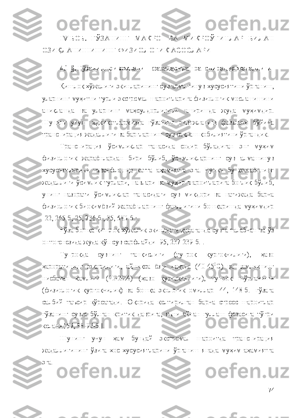 IV-БОБ.   ҒЎЗАНИНГ   МАКРО-   ВА   МИКРОЎҒИТЛАР   БИЛАН
ОЗИҚЛАНИШИНИНГ ФИЗИОЛОГИК АСОСЛАРИ
4.1-§. Ғўзанинг ривожланиш фазаларида транспирация жадаллиги
Қишлоқ хўжалиги экинларининг сув алмашинув хусусиятини ўрганиш,
уларнинг муҳитни турли экстремал шароитларига физиологик мослашишини
аниқлашда   ва   уларнинг   маҳсулдорлигини   оширишда   жуда   муҳимдир.
Шунинг   учун   тадқиқотлармизда   ғўзанинг   ривожланиш   фазалари   бўйича
транспирация жадаллиги ва баргларнинг сув сақлаш қобилиятини ўргандик.
Транспирация   ўсимликлар   танасида   содир   бўладиган   энг   муҳим
физиологик   жараёнлардан   бири   бўлиб,   ўсимликларнинг   сув   алмашинув
хусусиятларини   тавсифлашда   катта   аҳамиятга   эга.   Чунки   бу   жараённинг
жадаллиги  ўсимлик турлари,  навлари  ва муҳит  шароитларига   боғлиқ  бўлиб,
унинг   назорати   ўсимликлар   танасидаги   сув   миқдори   ва   натижада   барча
физиологик-биокимёвий жараёнларнинг фаоллигини бошқаришда муҳимдир
[22, 265-б, 25, 736-б., 35, 680-б.].
Ғўза бошқа қишлоқ хўжалик экинларга қараганда сувга талабчан ва ўз
онтогенезида жуда кўп сув сарфлайди [95, 237-239-б.].
Тупроқда   сувнинг   танқислиги   (тупроқ   қурғоқчилиги),   ҳаво
ҳароратининг   юқорилиги,   айниқса   ёзги   даврда   (40-45 0
С)   ва   намликнинг
нисбатан   камлиги   (10-20%)   (ҳаво   қурғоқчилиги),   тупроқ   шўрланиши
(физиологик   қурғоқчилик)   ва   бошқа   экологик   омиллар   [44,   148-б.]   ғўзага
салбий   таъсир   кўрсатади.   Юқорида   келтирилган   барча   стресс   шароитлар
ғўзанинг   сувга   бўлган   критик   даврига,   яъни   айнан   гуллаш   фазасига   тўғри
келади [59, 88-90-б.].
Шунинг   учун   ҳам   бундай   экстремал   шароитда   транспирация
жадаллигининг   ўзига   хос   хусусиятларини   ўрганиш   янада   муҳим   аҳамиятга
эга.
74 