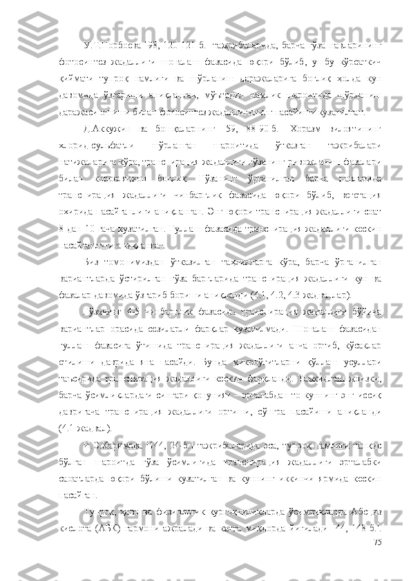 У.Т.Норбоева   [98,   120-121-б.]   тажрибаларида,   барча   ғўза   навларининг
фотосинтез   жадаллиги   шоналаш   фазасида   юқори   бўлиб,   ушбу   кўрсаткич
қиймати   тупроқ   намлиги   ва   шўрланиш   даражаларига   боғлиқ   ҳолда   кун
давомида   ўзгариши   аниқланган,   мўътадил   намлик   шароитида   шўрланиш
даражаси ошиши билан фотосинтез жадаллигининг пасайиши кузатилган.
Д.Аккужин   ва   бошқаларнинг   [59,   88-90-б.]   Хоразм   вилоятининг
хлорид-сульфатли   шўрланган   шароитида   ўтказган   тажрибалари
натижаларига кўра, транспирация жадаллиги ғўзанинг ривожланиш фазалари
билан   корреляцион   боғлиқ.   Ғўзанинг   ўрганилган   барча   навларида
транспирация   жадаллиги   чинбарглик   фазасида   юқори   бўлиб,   вегетация
охирида пасайганлиги аниқланган. Энг юқори транспирация жадаллиги соат
8 дан 10 гача кузатилган.  Гуллаш фазасида транспирация жадаллиги кескин
пасайганлиги аниқланган.
Биз   томонимиздан   ўтказилган   таҳлилларга   кўра,   барча   ўрганилган
вариантларда   ўстирилган   ғўза   баргларида   транспирация   жадаллиги   кун   ва
фазалар давомида ўзгариб бориши аниқланди ( 4 .1,  4 .2,  4 .3-жадваллар).
Ғўзанинг   4-5   чинбарглик   фазасида   транспирация   жадаллиги   бўйича
вариантлар   орасида   сезиларли   фарқлар   кузатилмади.   Шоналаш   фазасидан
гуллаш   фазасига   ўтишида   транспирация   жадаллиги   анча   ортиб,   кўсаклар
етилиши   даврида   яна   пасайди.   Бунда   микроўғитларни   қўллаш   усуллари
таъсирида   транспирация   жадаллиги   кескин   фарқланди.   Таъкидлаш   жоизки,
барча ўсимликлардаги сингари қонуният – эрталабдан то куннинг энг иссиқ
давригача   транспирация   жадаллиги   ортиши,   сўнгра   пасайиши   аниқланди
( 4 .1-жадвал).
И.С.Каримова   [144,   24-б.]   тажрибаларида   эса,   тупроқ   намлиги   танқис
бўлган   шароитда   ғўза   ўсимлигида   транспирация   жадаллиги   эрталабки
саоатларда   юқори   бўлиши   кузатилган   ва   куннинг   иккинчи   ярмида   кескин
пасайган.
Тупроқ,   ҳаво   ва   физиологик   қурғоқчиликларда   ўсимликларда   Абсциз
кислота   (АБК)   гармони   ажралади   ва   катта   миқдорда   йиғилади    44,   148-б.  .
75 