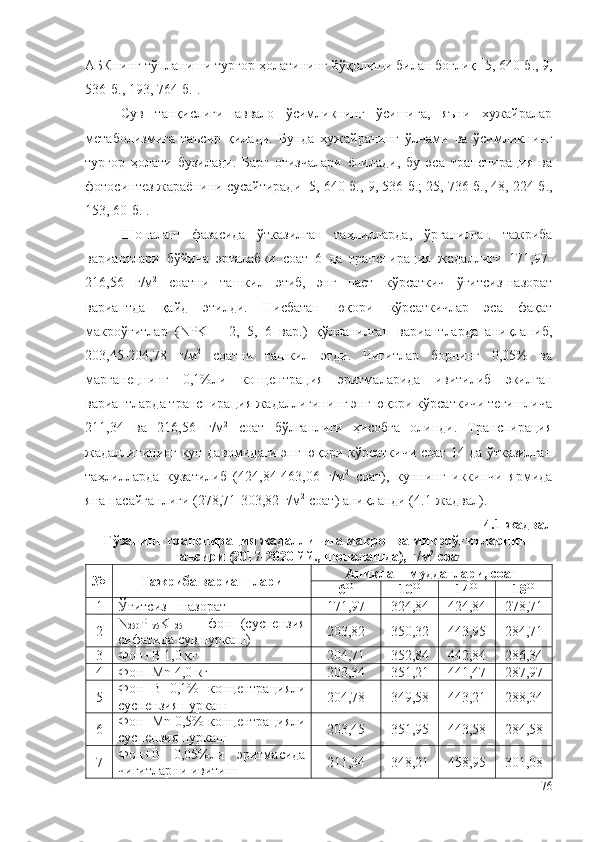 АБКнинг тўпланиши тургор ҳолатининг йўқолиши билан боғлиқ   5, 640-б., 9,
536-б. , 193, 764-б.  . 
Сув   танқислиги   аввало   ўсимликнинг   ўсишига,   яъни   хужайралар
метаболизмига   таъсир   қилади.   Бунда   ҳужайранинг   ўлчами   ва   ўсимликнинг
тургор   ҳолати   бузилади.   Барг   оғизчалари   ёпилади,   бу   эса   транспирация   ва
фотосинтез жараёнини сусайтиради   5,  640-б., 9, 536-б.; 25, 736-б., 48, 224-б.,
153, 60- б.  .
Шоналаш   фазасида   ўтказилган   таҳлилларда,   ўрганилган   тажриба
вариантлари   бўйича   эрталабки   соат   6   да   транспирация   жадаллиги   171,97-
216,56   г/м 2
  соатни   ташкил   этиб,   энг   паст   кўрсаткич   ўғитсиз-назорат
вариантда   қайд   этилди.   Нисбатан   юқори   кўрсаткичлар   эса   фақат
макроўғитлар   (NPK   –   2,   5,   6   вар.)   қўлланилган   вариантларда   аниқланиб,
203,45-204,78   г/м 2
  соатни   ташкил   этди.   Чигитлар   борнинг   0,05%   ва
марганецнинг   0,1%ли   концентрация   эритмаларида   ивитилиб   экилган
вариантларда транспирация жадаллигининг энг юқори кўрсаткичи тегишлича
211,34   ва   216,56   г/м 2
  соат   бўлганлиги   ҳисобга   олинди.   Транспирация
жадаллигининг кун давомидаги энг юқори кўрсаткичи соат 14 да ўтказилган
таҳлилларда   кузатилиб   (424,84-463,06   г/м 2
  соат),   куннинг   иккинчи   ярмида
яна пасайганлиги (278,71-303,82 г/м 2
 соат) аниқланди ( 4 .1-жадвал).
4 .1-жадвал
Ғўзанинг транспирация жадаллигига макро- ва микроўғитларнинг
таъсири ( 2017-2020 йй.,  шоналашда), г/м 2
 соат
№ Тажриба вариантлари Аниқлаш муддатлари, соат
6 00
10 00
14 00
18 00
1 Ўғитсиз – назорат 171,97 324,84 424,84 278,71
2 N
250 P
175 K
125   –   фон   (суспензия
сифатида сув пуркаш) 203,82 350,32 443,95 284,71
3 Фон+B 1,0 кг 204,71 352,84 442,84 286,34
4 Фон+Mn 4,0 кг 203,34 351,21 441,47 287,97
5 Фон+B   0,1%   концентрацияли
суспензия пуркаш 204,78 349,58 443,21 288,34
6 Фон+Mn 0,5% концентрацияли
суспензия пуркаш 203,45 351,95 443,58 284,58
7 Фон+B   0,05%ли   эритмасида
чигитларни ивитиш 211,34 348,21 458,95 301,08
76 