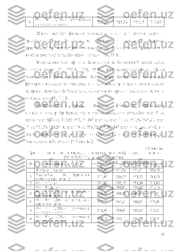 8 Фон+Mn   0,1%ли   эритмасида
чигитларни ивитиш 216,56 356,69 463,06 303,82
Юқори   ҳарорат   ўсимлик   ривожланишининг   энг   критик   даври   –
гулларнинг   очила   бошлаши   ва   кўсакларнинг   шаклланиш   фазасида
кузатилади,   бу   вақтда   ўсиш-ривожланишга   боғлиқ   ҳолда   ўсимликнинг
микроэлементларга талаби кескин ортади [139, 22-б.].
Микроэлементлар   кўпгина   физиологик   ва   биокимёвий   жараёнларда
иштирок   этади   [31,   463-б.,   145,   36-б.],   микроэлементлар   билан   тўлиқ
таъминланган   ўсимликларда   эса   барча   зарур   ферментлар,   витаминлар,
ўстирувчи моддалар синтези амалга ошади ҳамда тупроқдаги озиқ моддалар
ва   сувдан   самарали   фойдаланади,   илдиз   тизими   кучли   шаклланади   ва   яхши
ривожланади [66, 100-б.].
Ўсимликларнинг   гуллаш   фазасида   ўтказилган   таҳлилларда
аниқланишича,   ушбу   фазада   транспирация   жадаллиги   эрталабки   соат   6   да
вариантлар   бўйича   203,82-242,04   г/м 2
  соатни,   соат   10   да   340,69-394,90,   соат
14 да 430,69-488,54 ва соат 18 да 269,45-316,56 г/м 2
  соатни ташкил этиб, энг
юқори   кўрсаткичи   куннинг   иккинчи   ярмида,   яъни   соат   14   да   ўтказилган
таҳлилларда қайд этилди ( 4 .2-жадвал).
4 .2-жадвал
Ғўзанинг транспирация жадаллигига макро- ва микроўғитларнинг таъсири
( 2017-2020 йй.,  гуллашда ) , г/м 2
 соат
№ Тажриба вариантлари Аниқлаш муддатлари, соат
6 00
10 00
14 00
18 00
1 Ўғитсиз – назорат 203,82 340,69 430,21 269,45
2 N
250 P
175 K
125   –   фон   (суспензия
сифатида сув пуркаш) 211,56 359,43 445,32 297,45
3 Фон+B 1,0 кг 220,82 376,06 467,58 307,82
4 Фон+Mn 4,0 кг 222,93 385,80 479,43 310,19
5 Фон+B   0,1%   концентрацияли
суспензия пуркаш 239,45 385,32 484,84 314,71
6 Фон+Mn   0,5%   концентрацияли
суспензия пуркаш 242,04 394,90 488,54 316,56
7 Фон+B   0,05%ли   эритмасида
чигитларни ивитиш 215,96 368,84 452,73 303,70
8 Фон+Mn   0,1%ли   эритмасида
чигитларни ивитиш 218,05 372,10 459,10 308,34
77 