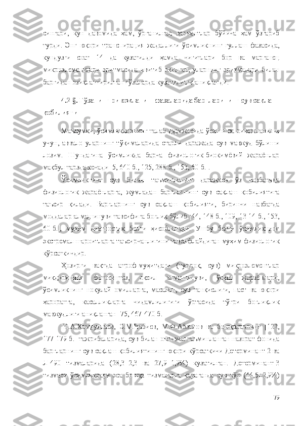 сингари,   кун   давомида   ҳам,   ўрганилган   вариантлар   бўйича   ҳам   ўзгариб
турди.   Энг   юқори   транспирация   жадаллиги   ўсимликнинг   гуллаш   фазасида,
кундузги   соат   14   да   кузатилди   ҳамда   чигитлари   бор   ва   марганец
микроэлементлари   эритмасида   ивитиб   экилган,   уларнинг   эритмалари   билан
баргидан озиқлантирилган ғўзаларда кузатилиши аниқланди.
4 .2-§. Ғўзанинг ривожланиш фазаларида баргларининг сув сақлаш
қобилияти
Маълумки, ўсимликларнинг талаб даражасида ўсиши ва ривожланиши
учун,   аввало   уларнинг   тўқималарида   етарли   даражада   сув   мавжуд   бўлиши
лозим.   Шундагина   ўсимликда   барча   физиологик-биокимёвий   жараёнлар
мақбул тарзда кечади   5, 640-б., 125, 288-б., 153, 60-б.  .
Ўсимликнинг   сув   билан   таъминланиш   даражаси   ўз   навбатида
физиологик   жараёнларга,   жумладан   баргларнинг   сув   сақлаш   қобилиятига
таъсир   қилади.   Баргларнинг   сув   сақлаш   қобилияти,   биринчи   навбатда
моддалар алмашинуви тавсифига боғлиқ бўлиб   44,  148-б ., 109, 13-14-б., 153,
60-б.  ,   муҳим   диагностик   белги   ҳисобланади.   Ушбу   белги   ўсимликнинг
экстремал шароитларга таъсирчанлигини тавсифлайдиган муҳим физиологик
кўрсаткичдир.
Ҳозирги   вақтда   атроф-муҳитдаги   (тупроқ,   сув)   микроэлементлар
миқдорининг   фотосинтез,   оқсил   алмашинуви,   ўсиш   жараёнлари,
ўсимликнинг   ноқулай   омилларга,   масалан,   сув   танқислиги,   паст   ва   юқори
ҳароратга,   касалликларга   чидамлилигиги   ўртасида   тўғри   боғлиқлик
мавжудлиги аниқланган [75, 4 67-470-б. ]
Ш.А.Хамдуллаев,   С.М.Набиев,   М.Ф.Абзалов   ва   бошқаларнинг   [122,
177-179-б.] тажрибаларида, сув билан оптимал таъминланган назорат фонида
баргларнинг сув сақлаш қобилиятининг юқори кўрсаткичи Детерминант-2 ва
Л-490   тизмаларида   (28,3±2,3   ва   27,9±1,9%)   кузатилган.   Детерминант-3
тизмаси   ўсимликлари   эса   бошқа   тизмаларга   қараганда   сув   кўп   (44,5±2,9%)
79 