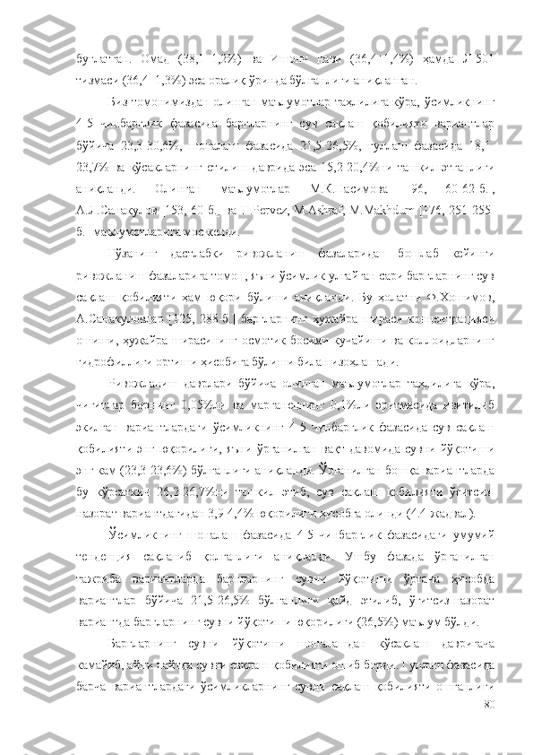 буғлатган.   Омад   (38,1±1,2%)   ва   Ишонч   нави   (36,4±1,4%)   ҳамда   Л-501
тизмаси (36,4±1,3%) эса оралиқ ўринда бўлганлиги аниқланган.
Биз томонимиздан олинган маълумотлар таҳлилига кўра, ўсимликнинг
4-5   чинбарглик   фазасида   баргларнинг   сув   сақлаш   қобилияти   вариантлар
бўйича   23,3-30,6%,   шоналаш   фазасида   21,5-26,5%,   гуллаш   фазасида   18,1-
23,7%   ва   кўсакларнинг   етилиш   даврида   эса   15,2-20,4%ни   ташкил   этганлиги
аниқланди.   Олинган   маълумотлар   М.К.Насимова    96,   60-62-б.  ,
А.Л.Санакулов [153, 60-б.] ва H.Pervez, M.Ashraf, M.Makhdum [176, 251-255-
б.] маълумотларига мос келди. 
Ғўзанинг   дастлабки   ривожланиш   фазаларидан   бошлаб   кейинги
ривожланиш фазаларига томон, яъни ўсимлик улғайган сари баргларнинг сув
сақлаш   қобилияти   ҳам   юқори   бўлиши   аниқланди.   Бу   ҳолатни   Ф.Хошимов,
А.Санакуловлар   [125,   288-б.]   баргларнинг   ҳужайра   шираси   концентрацияси
ошиши, ҳужайра ширасининг осмотик босими кучайиши ва коллоидларнинг
гидрофиллиги ортиши ҳисобига бўлиши билан изоҳлашади.
Ривожланиш   даврлари   бўйича   олинган   маълумотлар   таҳлилига   кўра,
чигитлар   борнинг   0,05%ли   ва   марганецнинг   0,1%ли   эритмасида   ивитилиб
экилган   вариантлардаги   ўсимликнинг   4-5   чинбарглик   фазасида   сув   сақлаш
қобилияти   энг   юқорилиги,   яъни   ўрганилган   вақт   давомида   сувни   йўқотиши
энг кам (23,3-23,6%) бўлганлиги аниқланди. Ўрганилган бошқа вариантларда
бу   кўрсаткич   26,2-26,7%ни   ташкил   этиб,   сув   сақлаш   қобилияти   ўғитсиз-
назорат вариантдагидан 3,9-4,4% юқорилиги ҳисобга олинди (4.4-жадвал).
Ўсимликнинг   шоналаш   фазасида   4-5   чинбарглик   фазасидаги   умумий
тенденция   сақланиб   қолганлиги   аниқланди.   Ушбу   фазада   ўрганилган
тажриба   вариантларда   баргларнинг   сувни   йўқотиши   ўртача   ҳисобда
вариантлар   бўйича   21,5-26,5%   бўлганлиги   қайд   этилиб,   ўғитсиз-назорат
вариантда баргларнинг сувни йўқотиши юқорилиги (26,5%) маълум бўлди.
Баргларнинг   сувни   йўқотиши   шоналашдан   кўсаклаш   давригача
камайиб, айни пайтда сувни сақлаш қобилияти ошиб борди. Гуллаш фазасида
барча   вариантлардаги   ўсимликларнинг   сувни   сақлаш   қобилияти   ошганлиги
80 