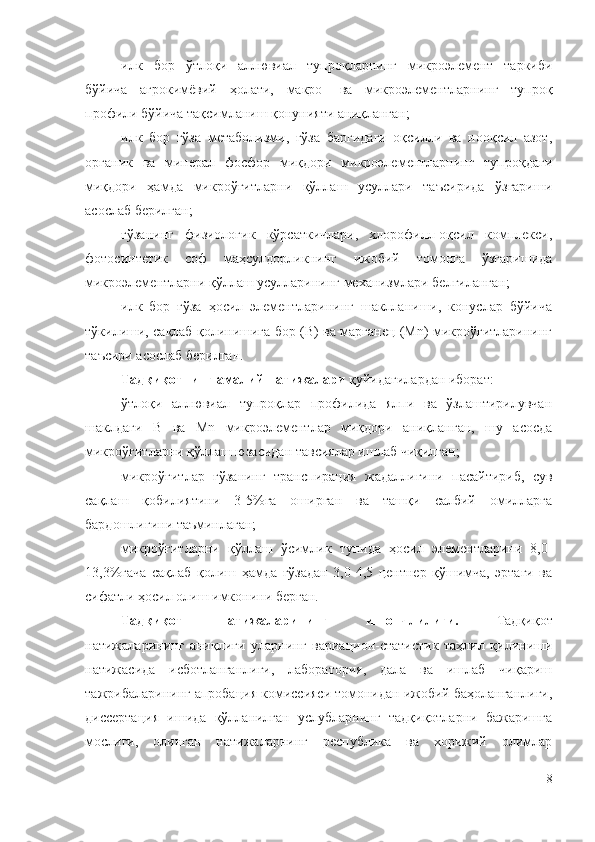 илк   бор   ўтлоқи   аллювиал   тупроқларнинг   микроэлемент   таркиби
бўйича   агрокимёвий   ҳолати,   макро-   ва   микроэлементларнинг   тупроқ
профили бўйича тақсимланиш қонунияти аниқланган;
илк   бор   ғўза   метаболизми,   ғўза   баргидаги   оқсилли   ва   нооқсил   азот,
органик   ва   минерал   фосфор   миқдори   микроэлементларнинг   тупроқдаги
миқдори   ҳамда   микроўғитларни   қўллаш   усуллари   таъсирида   ўзгариши
асослаб берилган;
ғўзанинг   физиологик   кўрсаткичлари,   хлорофилл-оқсил   комплекси,
фотосинтетик   соф   маҳсулдорликнинг   ижобий   томонга   ўзгаришида
микроэлементларни қўллаш усулларининг механизмлари белгиланган;
илк   бор   ғўза   ҳосил   элементларининг   шаклланиши,   конуслар   бўйича
тўкилиши, сақлаб қолинишига бор (B) ва марганец (Mn) микроўғитларининг
таъсири асослаб берилган.
Тадқиқотнинг амалий натижалари  қуйидагилардан иборат:
ўтлоқи   аллювиал   тупроқлар   профилида   ялпи   ва   ўзлаштирилувчан
шаклдаги   B   ва   Mn   микроэлементлар   миқдори   аниқланган,   шу   асосда
микроўғитларни қўллаш юзасидан тавсиялар ишлаб чиқилган;
микроўғитлар   ғўзанинг   транспирация   жадаллигини   пасайтириб,   сув
сақлаш   қобилиятини   3-5%га   оширган   ва   ташқи   салбий   омилларга
бардошлигини таъминлаган;
микроўғитларни   қўллаш   ўсимлик   тупида   ҳосил   элементларини   8,0-
13,3%гача   сақлаб   қолиш   ҳамда   ғўзадан   3,0-4,5   центнер   қўшимча,   эртаги   ва
сифатли ҳосил олиш имконини берган.
Тадқиқот   натижаларининг   ишончлилиги.   Тадқиқот
натижаларининг   аниқлиги   уларнинг   вариацион-статистик   таҳлил   қилиниши
натижасида   исботланганлиги,   лаборатория,   дала   ва   ишлаб   чиқариш
тажрибаларининг апробация комиссияси томонидан ижобий баҳоланганлиги,
диссертация   ишида   қўлланилган   услубларнинг   тадқиқотларни   бажаришга
мослиги,   олинган   натижаларнинг   республика   ва   хорижий   олимлар
8 