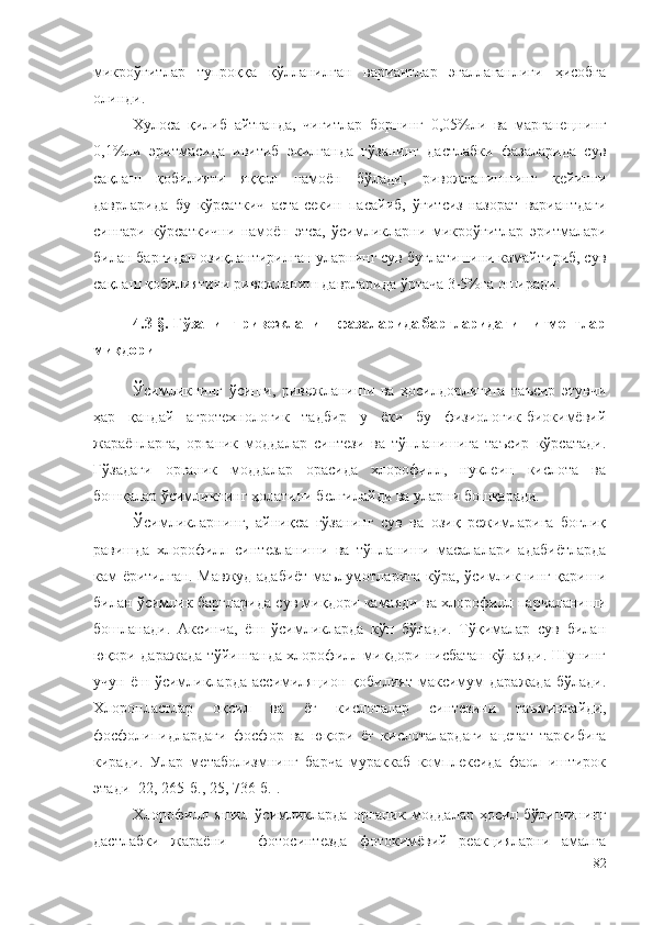 микроўғитлар   тупроққа   қўлланилган   вариантлар   эгаллаганлиги   ҳисобга
олинди.
Хулоса   қилиб   айтганда,   чигитлар   борнинг   0,05%ли   ва   марганецнинг
0,1%ли   эритмасида   ивитиб   экилганда   ғўзанинг   дастлабки   фазаларида   сув
сақлаш   қобилияти   яққол   намоён   бўлади,   ривожланишнинг   кейинги
даврларида   бу   кўрсаткич   аста-секин   пасайиб,   ўғитсиз-назорат   вариантдаги
сингари   кўрсаткични   намоён   этса,   ўсимликларни   микроўғитлар   эритмалари
билан баргидан озиқлантирилган уларнинг сув буғлатишини камайтириб, сув
сақлаш қобилиятини ривожланиш даврларида ўртача 3-5%га оширади.
4.3-§. Ғўзанинг ривожланиш фазаларида баргларидаги пигментлар
миқдори
Ўсимликнинг   ўсиши,   ривожланиши   ва   ҳосилдорлигига   таъсир   этувчи
ҳар   қандай   агротехнологик   тадбир   у   ёки   бу   физиологик-биокимёвий
жараёнларга,   органик   моддалар   синтези   ва   тўпланишига   таъсир   кўрсатади.
Ғўзадаги   органик   моддалар   орасида   хлорофилл,   нуклеин   кислота   ва
бошқалар ўсимликнинг ҳолатини белгилайди ва уларни бошқаради.
Ўсимликларнинг,   айниқса   ғўзанинг   сув   ва   озиқ   режимларига   боғлиқ
равишда   хлорофилл   синтезланиши   ва   тўпланиши   масалалари   адабиётларда
кам ёритилган. Мавжуд адабиёт маълумотларига кўра, ўсимликнинг қариши
билан ўсимлик баргларида сув миқдори камаяди ва хлорофилл парчаланиши
бошланади.   Аксинча,   ёш   ўсимликларда   кўп   бўлади.   Тўқималар   сув   билан
юқори даражада тўйинганда хлорофилл миқдори нисбатан кўпаяди. Шунинг
учун   ёш  ўсимликларда   ассимиляцион   қобилият   максимум   даражада   бўлади.
Хлоропластлар   оқсил   ва   ёғ   кислоталар   синтезини   таъминлайди,
фосфолипидлардаги   фосфор   ва   юқори   ёғ   кислоталардаги   ацетат   таркибига
киради.   Улар   метаболизмнинг   барча   мураккаб   комплексида   фаол   иштирок
этади [22, 265-б., 25, 736-б.].
Хлорофилл   яшил   ўсимликларда   органик   моддалар   ҳосил   бўлишининг
дастлабки   жараёни   –   фотосинтезда   фотокимёвий   реакцияларни   амалга
82 