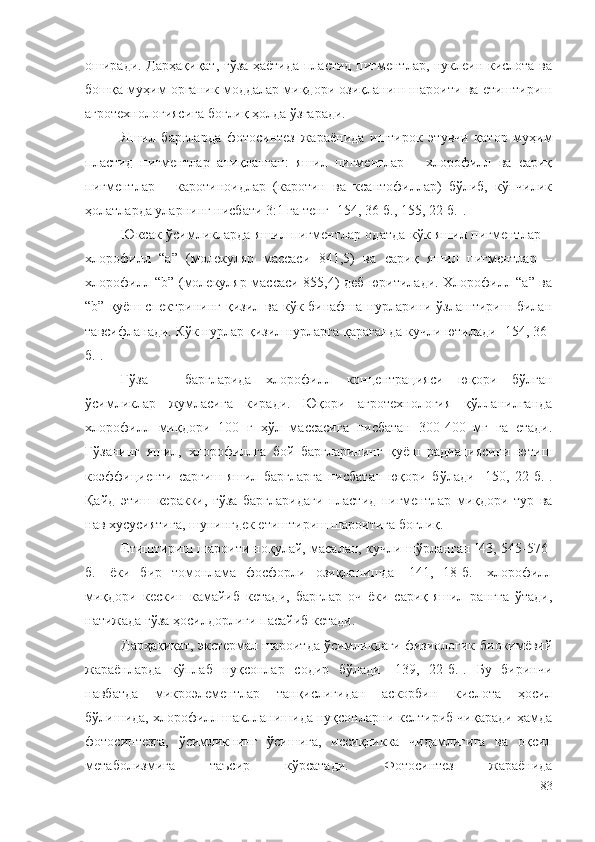 оширади. Дарҳақиқат, ғўза ҳаётида пластид пигментлар, нуклеин кислота ва
бошқа муҳим органик моддалар миқдори озиқланиш шароити ва етиштириш
агротехнологиясига боғлиқ ҳолда ўзгаради.
Яшил   баргларда   фотосинтез   жараёнида   иштирок   этувчи   қатор   муҳим
пластид   пигментлар   аниқланган:   яшил   пигментлар   –   хлорофилл   ва   сариқ
пигментлар   –   каротиноидлар   (каротин   ва   ксантофиллар)   бўлиб,   кўпчилик
ҳолатларда уларнинг нисбати 3:1 га тенг [154, 36-б., 155, 22-б.].
Юксак ўсимликларда яшил пигментлар одатда кўк яшил пигментлар –
хлорофилл   “а”   (молекуляр   массаси   841,5)   ва   сариқ   яшил   пигментлар   –
хлорофилл “b” (молекуляр массаси 855,4) деб юритилади. Хлорофилл “а” ва
“b”  қуёш  спектрининг   қизил  ва  кўк-бинафша  нурларини  ўзлаштириш  билан
тавсифланади. Кўк нурлар қизил нурларга қараганда кучли ютилади [154, 36-
б.].
Ғўза   –   баргларида   хлорофилл   концентрацияси   юқори   бўлган
ўсимликлар   жумласига   киради.   Юқори   агротехнология   қўлланилганда
хлорофилл   миқдори   100   г   ҳўл   массасига   нисбатан   300-400   мг   га   етади.
Ғўзанинг   яшил,   хлорофиллга   бой   баргларининг   қуёш   радиациясини   ютиш
коэффициенти   сарғиш-яшил   баргларга   нисбатан   юқори   бўлади   [150,   22-б.].
Қайд   этиш   керакки,   ғўза   баргларидаги   пластид   пигментлар   миқдори   тур   ва
нав хусусиятига, шунингдек етиштириш шароитига боғлиқ.
Етиштириш шароити ноқулай, масалан, кучли шўрланган [43, 545-576-
б.]   ёки   бир   томонлама   фосфорли   озиқланишда   [141,   18-б.]   хлорофилл
миқдори   кескин   камайиб   кетади,   барглар   оч   ёки   сариқ-яшил   рангга   ўтади,
натижада ғўза ҳосилдорлиги пасайиб кетади.
Дарҳақиқат, экстермал шароитда ўсимликдаги физиологик-биокимёвий
жараёнларда   кўплаб   нуқсонлар   содир   бўлади   [139,   22-б.].   Бу   биринчи
навбатда   микроэлементлар   танқислигидан   аскорбин   кислота   ҳосил
бўлишида, хлорофилл шаклланишида нуқсонларни келтириб чиқаради ҳамда
фотосинтезга,   ўсимликнинг   ўсишига,   иссиқликка   чидамлигига   ва   оқсил
метаболизмига   таъсир   кўрсатади.   Фотосинтез   жараёнида
83 