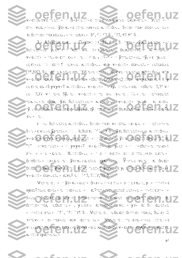 микроэлементларнинг   физиологик   роли   ниҳоятда   аҳамиятли.   Уларнинг
етишмаслигидан   ўсимлик   организмида   хлорофилл   биосинтези   секинлашади
ва фотосинтез жадаллиги пасаяди [54, 40-42-б., 132, 82-84-б.].
З.Л.Абдуразақова,   Ш.Юнусхонов   [55,   7-10-б.]   турли   ғўза   навларининг
баргларида   уларнинг   ҳар   хил   ривожланиш   фазаларидаги   хлорофилл
миқдорини   тадқиқот   қилишган.   Июль   ойининг   ўрталарида,   тўлиқ   гуллаш
даврида   Тошкент-6   навида   хлорофилл   «а»   миқдори   сезиларли   даражада
(36,5%), бошқа навларда эса 15%гача ортган. Ҳамма навларда хлорофилл «b»
миқдори июль ойининг  бошига нисбатан  (75%гача)  ортиши кузатилган.  Шу
даврга келиб умумий хлорофилл миқдори 1 г хўл оғирликка нисбатан 2,24 мг
дан   2,79   мг   гача   бўлган   миқдорни   ташкил   қилган.   Олинган   натижалар
таҳлилига   кўра,   ғўза   баргларидаги   хлорофилл   миқдори   гуллаш   ва   ҳосил
тўплаш фазаларида юқори бўлиб, сўнгра етилиш фазаларида пасайиши қайд
қилинган.
Яшил баргларда хлорофилл биосинтези минерал озиқланиш шароитига
боғлиқ ҳолда ўзгаради. Т.Н.Бабаева [141, 18-б.] ғўза баргларидаги хлорофилл
миқдорига турли озиқ элементларнинг таъсирини ўрганиб, хлорофилл “а” ва
“b”   пигментларининг   умумий   миқдори   ва   уларнинг   нисбатига   таъсир
этишини   аниқлаган.   Хлорофиллнинг   энг   юқори   концентрацияси   азотли-
фосфорли   озиқланган   ўсимликларда   кузатилган.   Ўғитланмаган   ва   фақат
фосфор   билан   ўғитланган   вариантларда   ўсимлик   улғайган   сари   хлорофилл
миқдори сезиларли камайган [142, 2007, 25-б.].
Марганецнинг   ўсимликдаги   физиологик   роли   энг   аввало,   унинг   тирик
ҳужайрада кечадиган оксидланиш-қайтарилиш жараёнларида иштирок этиши
билан   боғлиқ,   у   қатор   ферментатив   тизимлар   таркибига   киради   ва
фотосинтез,   нафас   олиш,   углевод   ва   оқсил   алмашинуви   ва   бошқаларда
иштирок   этади   [161,   160-176-б.].   Марганец   нафақат   фотосинтезда,   балки   С
витамини   синтезида   ҳам   қатнашади.   Марганец   танқислигида   органик
моддалар синтези пасаяди, ўсимликда хлорофилл миқдори камаяди ва уларда
хлороз кузатилади.
84 