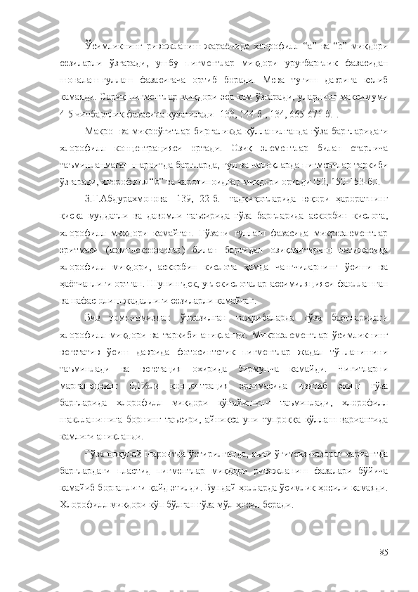 Ўсимликнинг   ривожланиш   жараёнида   хлорофилл   “а”   ва   “b”   миқдори
сезиларли   ўзгаради,   ушбу   пигментлар   миқдори   уруғбарглик   фазасидан
шоналаш-гуллаш   фазасигача   ортиб   боради.   Мева   тугиш   даврига   келиб
камаяди. Сариқ пигментлар миқдори эса кам ўзгаради, уларнинг максимуми
4-5 чинбарглик фазасида кузатилади [133, 144-б., 134, 665-671-б.].
Макро-  ва микроўғитлар биргаликда қўлланилганда ғўза  баргларидаги
хлорофилл   концентрацияси   ортади.   Озиқ   элементлар   билан   етарлича
таъминланмаган шароитда баргларда, гул ва чаноқларда пигментлар таркиби
ўзгаради, хлорофилл “b” ва каротиноидлар миқдори ортади [52, 150-153-б.].
З.Г.Абдурахмонова   [139,   22-б.]   тадқиқотларида   юқори   ҳароратнинг
қисқа   муддатли   ва   давомли   таъсирида   ғўза   баргларида   аскорбин   кислота,
хлорофилл   миқдори   камайган.   Ғўзани   гуллаш   фазасида   микроэлементлар
эритмаси   (комплексонатлар)   билан   баргидан   озиқлантириш   натижасида
хлорофилл   миқдори,   аскорбин   кислота   ҳамда   чангчиларнинг   ўсиши   ва
ҳаётчанлиги ортган. Шунингдек, углекислоталар ассимиляцияси фаоллашган
ва нафас олиш жадаллиги сезиларли камайган.
Биз   томонимиздан   ўтказилган   тажрибаларда   ғўза   баргларидаги
хлорофилл   миқдори   ва   таркиби   аниқланди.   Микроэлементлар   ўсимликнинг
вегетатив   ўсиш   даврида   фотосинтетик   пигментлар   жадал   тўпланишини
таъминлади   ва   вегетация   охирида   бирмунча   камайди.   Чигитларни
марганецнинг   0,1%ли   концентрация   эритмасида   ивитиб   экиш   ғўза
баргларида   хлорофилл   миқдори   кўпайишини   таъминлади,   хлорофилл
шаклланишига   борнинг   таъсири,   айниқса   уни   тупроққа   қўллаш   вариантида
камлиги аниқланди.
Ғўза ноқулай шароитда ўстирилганда, яъни ўғитсиз-назорат вариантда
барглардаги   пластид   пигментлар   миқдори   ривожланиш   фазалари   бўйича
камайиб борганлиги қайд этилди. Бундай ҳолларда ўсимлик ҳосили камаяди.
Хлорофилл миқдори кўп бўлган ғўза мўл ҳосил беради.
85 