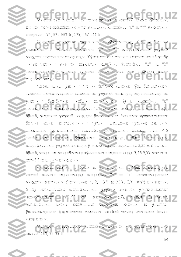 Микроэлементлар   фотосинтетик   фаолиятга   ижобий   таъсир   кўрсатади,
фотосинтетик сафарбарликни таъминлайди, хлорофилл “а” ва “b” миқдорини
оширади [174, 971-982-б., 175, 157-166-б.].
Олинган   натижалар   таҳлилининг   кўрсатишича,   4-5   чинбарглик
фазасидан   то   шоналаш   фазасигача   “а”   ва   “b”   хлорофиллнинг   умумий
миқдори   юқорилиги   аниқланди.   Кўсакларнинг   етилиш   даврига   келиб   ушбу
пигментларнинг   миқдори   сезиларли   камайди.   Хлорофилл   “а”   ва   “b”
пигментларининг   алоҳида   олинган   динамикасида   ҳам   аналогик   ҳолат
сақланиб қолди.
4.5-жадвалда   ғўзанинг   4-5   чинбарглик   даврида   ғўза   баргларидаги
пластид   пигментларнинг   алоҳида   ва   умумий   миқдори,   каротиноидлар   ва
уларнинг   бир-бирига   нисбати   келтирилган.   Бунда   хлорофилл   “а”
пигментининг   миқдори   хлорофилл   “b”   пигменти   миқдорига   нисбатан   кўп
бўлиб,   уларнинг   умумий   миқдори   ўсимликнинг   биологик   хусусиятларига
боғлиқ   ҳолда   вегетациясининг   турли   даврларида   турлича   эканлиги
аниқланди.   Вегетациянинг   дастлабки   ривожланиш   фазаси,   яъни   4-5
чинбарглик   фазасида   ўтказилган   таҳлилларда,   ғўза   баргларидаги
хлорофиллнинг умумий миқдори ўғитсиз-назорат вариантда 3,36 мг/г га тенг
бўлиб, макро- ва микроўғитлар қўлланилган вариантларда 3,65-3,77 мг/г гача
ортиб борганлиги аниқланди.
Чигитлар   борнинг   0,05%ли   ва   марганецнинг   0,1%ли   эритмаларида
ивитиб   экилган   вариантларда   хлорофилл   “а”   ва   “b”   пигментларининг
миқдори   юқорилиги   (тегишлича   3,02;   0,73   ва   3,07;   0,70   мг/г)   аниқланди.
Ушбу   вариантларда   хлорофиллнинг   умумий   миқдори   ўғитсиз-назорат
вариантдагидан   0,39-0,41   мг/г   юқорилиги   қайд   этилди.   Бу   ҳолат,
марганецнинг   айрим   ферментлар   таркибига   кириши   ва   унаётган
ўсимликларнинг   ферментатив   тизимига   ижобий   таъсир   этганлиги   билан
изоҳланади.
Марганец   етишмаслиги   хлорофилл   миқдорининг   камайишига   олиб
келади [169, 33-35-б.].
86 