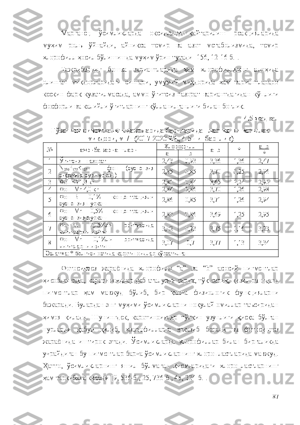 Марганец   ўсимликларда   оксидланиш-қайтарилиш   реакцияларида
муҳим   роль   ўйнайди,   айниқса   темир   ва   азот   метаболизмида,   темир
хлорофилл ҳосил бўлишишда муҳим ўрин тутади [156, 12-16-б.].
Тажрибанинг   бошқа   вариантларида   ҳам   хлорофиллнинг   алоҳида
олинган   миқдорларидаги   сингари,   умумий   миқдорида   ҳам   вариантлараро
кескин   фарқ   кузатилмасада,   аммо   ўғитсиз-назорат   вариантдагидан   кўплиги
фосфорли ва калийли ўғитларнинг қўлланилганлиги билан боғлиқ.
4.5-жадвал 
Ғўзанинг ривожланиш даврларида баргларида пластид пигментлар
миқдори, мг/г (2017-2020 йй., 4-5 чинбарглик) 
№ Тажриба вариантлари Хлорофилл
а+ b   * а+    b   
*
а b
1 Ўғитсиз – назорат 2,43 0,93 3,36 1,36 2,47
2 N
250 P
175 K
125   –   фон   (суспензия
сифатида сув пуркаш) 2,85 0,85 3,70 1,25 2,96
3 Фон+B 1,0 кг 2,81 0,84 3,65 1,24 2,90
4 Фон+Mn 4,0 кг 2,84 0,86 3,70 1,26 2,98
5 Фон+B   0,1%   концентрацияли
суспензия пуркаш 2,86 0,85 3,71 1,26 2,94
6 Фон+Mn   0,5%   концентрацияли
суспензия пуркаш 2,83 0,86 3,69 1,25 2,95
7 Фон+B   0,05%ли   эритмасида
чигитларни ивитиш 3,02 0,73 3,75 1,16 3,23
8 Фон+Mn   0,1%ли   эритмасида
чигитларни ивитиш 3,07 0,7 3,77 1,13 3,34
Эслатма: *-белгиси остида каротиноидлар кўрсатилган
Фотосинтез   жараёнида   хлорофилл   “а”   ва   “b”   асосий   пигментлар
ҳисоблансада, каротиноидлар деб аталувчи сариқ, тўқ сариқ, қизил рангдаги
пигментлар   ҳам   мавжуд   бўлиб,   бир   қанча   физиологик   функцияларни
бажаради. Булардан энг муҳими ўсимликларни ноқулай омиллар таъсиридан
ҳимоя   қилади.   Шунингдек,   каротиноидлар   тўлқин   узунлиги   қисқа   бўлган
нурларни   қабул   қилиб,   хлорофилларга   етказиб   беради   ва   фотосинтез
жараёнида   иштирок   этади.   Ўсимликларда   xлорофиллар   билан   биргаликда
учрайдиган бу пигментлар барча ўсимликларнинг xлоропластларида мавжуд.
Ҳатто,   ўсимликларнинг   яшил   бўлмаган   қисмларидаги   xлоропластларнинг
ҳам таркибига киради [9, 536-б., 25, 736-б., 48, 224-б.].
87 