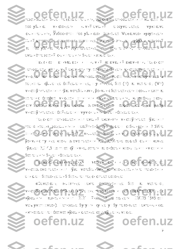 тажрибалари   билан   таққосланганлиги,   тадқиқот   натижаларининг   халқаро   ва
республика   миқёсидаги   илмий-амалий   анжуманларда   муҳокама
қилинганлиги,   Ўзбекистон   Республикаси   Вазирлар   Маҳкамаси   ҳузуридаги
Олий   аттестация   комиссияси   томонидан   эътироф   этилган   нуфузли   хорижий
ва   Республика   илмий   журналларида   чоп   этилганлиги,   натижаларнинг
амалиётга жорий қилинганлиги билан изоҳланади.
Т адқиқот   натижаларининг   илмий   ва   амалий   аҳамияти .   Тадқиқот
натижаларининг илмий аҳамияти  тупроқ  таркибидаги  микроэлементларнинг
миқдор   ва   сифат   таҳлили   натижаларидан   макро-   ва   микроўғитларни
рационал   қўллашда   фойдаланишда,   шунингдек,   бор   (B)   ва   марганец   (Mn)
микроўғитларининг ғўза метаболизми, ўсимлик баргларидаги оқсилли азот ва
органик   фосфор   миқдори   ошишини   таъминлаганлиги,   хлорофилл-оқсил
комплекси   ҳамда   ғўза   ҳосил   элементларини   сақлаб   қолишда   ушбу
микроўғитлардан фойдаланиш мумкинлиги билан ифодаланади.
Тадқиқот   натижаларининг   амалий   аҳамияти   микроўғитлар   ғўзанинг
транспирация   жадаллигини   пасайтириб,   сув   сақлаш   қобилиятини   3-5%га
оширганлиги,   ташқи   салбий   омилларга   бардошлигини   таъминлаганлиги,
ўсимлик   тупида   ҳосил   элементларини   8,0-13,3%гача   сақлаб   қолиш   ҳамда
ғўзадан   3,0-4,5   центнер   қўшимча,   эртаги   ва   сифатли   ҳосил   олиш   имконини
берганлиги билан ифодаланади.
Тадқиқот   натижаларининг   жорий   қилиниши.   бор   ва   марганец
микроэлементларининг   ғўза   метаболизми   ва   ҳосилдорлигига   таъсирини
аниқлаш борасида олиб борилган тадқиқотлар асосида:
«Самарқанд   вилоятида   пахта   етиштиришда   бор   ва   марганец
микроўғитларидан   фойдаланишга   оид   тавсиялар»   ишлаб   чиқилган   (Қишлоқ
хўжалиги   вазирлигининг   2021   йил   13   апрелдаги   02/025-1585-сон
маълумотномаси).   Натижада   бугунги   кунда   ушбу   тавсиялар   пахтачиликка
ихтисослашган фермер хўжаликларида кенг қўлланилмоқда.
9 